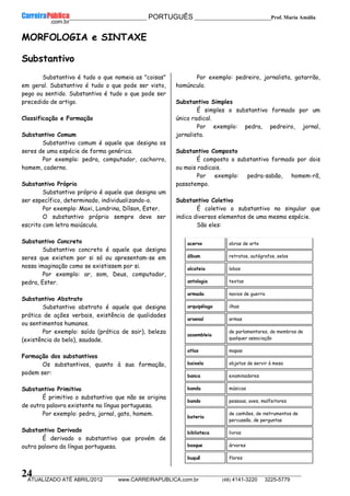 __________________________________________ PORTUGUÊS __________________________Prof. Maria Amália
__________________________________________________________________________________________________________________________
ATUALIZADO ATÉ ABRIL/2012 www.CARREIRAPUBLICA.com.br (48) 4141-3220 3225-5779
24
MORFOLOGIA e SINTAXE
Substantivo
Substantivo é tudo o que nomeia as "coisas"
em geral. Substantivo é tudo o que pode ser visto,
pego ou sentido. Substantivo é tudo o que pode ser
precedido de artigo.
Classificação e Formação
Substantivo Comum
Substantivo comum é aquele que designa os
seres de uma espécie de forma genérica.
Por exemplo: pedra, computador, cachorro,
homem, caderno.
Substantivo Próprio
Substantivo próprio é aquele que designa um
ser específico, determinado, individualizando-o.
Por exemplo: Maxi, Londrina, Dílson, Ester.
O substantivo próprio sempre deve ser
escrito com letra maiúscula.
Substantivo Concreto
Substantivo concreto é aquele que designa
seres que existem por si só ou apresentam-se em
nossa imaginação como se existissem por si.
Por exemplo: ar, som, Deus, computador,
pedra, Ester.
Substantivo Abstrato
Substantivo abstrato é aquele que designa
prática de ações verbais, existência de qualidades
ou sentimentos humanos.
Por exemplo: saída (prática de sair), beleza
(existência do belo), saudade.
Formação dos substantivos
Os substantivos, quanto à sua formação,
podem ser:
Substantivo Primitivo
É primitivo o substantivo que não se origina
de outra palavra existente na língua portuguesa.
Por exemplo: pedra, jornal, gato, homem.
Substantivo Derivado
É derivado o substantivo que provém de
outra palavra da língua portuguesa.
Por exemplo: pedreiro, jornalista, gatarrão,
homúnculo.
Substantivo Simples
É simples o substantivo formado por um
único radical.
Por exemplo: pedra, pedreiro, jornal,
jornalista.
Substantivo Composto
É composto o substantivo formado por dois
ou mais radicais.
Por exemplo: pedra-sabão, homem-rã,
passatempo.
Substantivo Coletivo
É coletivo o substantivo no singular que
indica diversos elementos de uma mesma espécie.
São eles:
acervo obras de arte
álbum retratos, autógrafos, selos
alcateia lobos
antologia textos
armada navios de guerra
arquipélago ilhas
arsenal armas
assembleia
de parlamentares, de membros de
qualquer associação
atlas mapas
baixela objetos de servir à mesa
banca examinadores
banda músicos
bando pessoas, aves, malfeitores
bateria
de canhões, de instrumentos de
percussão, de perguntas
biblioteca livros
bosque árvores
buquê flores
 