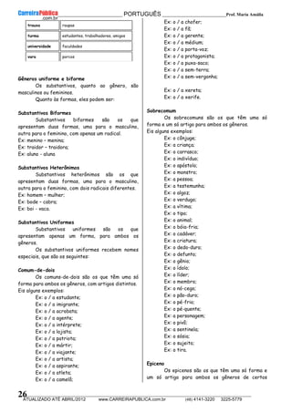 __________________________________________ PORTUGUÊS __________________________Prof. Maria Amália
__________________________________________________________________________________________________________________________
ATUALIZADO ATÉ ABRIL/2012 www.CARREIRAPUBLICA.com.br (48) 4141-3220 3225-5779
26
trouxa roupas
turma estudantes, trabalhadores, amigos
universidade faculdades
vara porcos
Gêneros uniforme e biforme
Os substantivos, quanto ao gênero, são
masculinos ou femininos.
Quanto às formas, eles podem ser:
Substantivos Biformes
Substantivos biformes são os que
apresentam duas formas, uma para o masculino,
outra para o feminino, com apenas um radical.
Ex: menino – menina;
Ex: traidor – traidora;
Ex: aluno - aluna
Substantivos Heterônimos
Substantivos heterônimos são os que
apresentam duas formas, uma para o masculino,
outra para o feminino, com dois radicais diferentes.
Ex: homem – mulher;
Ex: bode – cabra;
Ex: boi - vaca.
Substantivos Uniformes
Substantivos uniformes são os que
apresentam apenas um forma, para ambos os
gêneros.
Os substantivos uniformes recebem nomes
especiais, que são os seguintes:
Comum-de-dois
Os comuns-de-dois são os que têm uma só
forma para ambos os gêneros, com artigos distintos.
Eis alguns exemplos:
Ex: o / a estudante;
Ex: o / a imigrante;
Ex: o / a acrobata;
Ex: o / a agente;
Ex: o / a intérprete;
Ex: o / a lojista;
Ex: o / a patriota;
Ex: o / a mártir;
Ex: o / a viajante;
Ex: o / a artista;
Ex: o / a aspirante;
Ex: o / a atleta;
Ex: o / a camelô;
Ex: o / a chofer;
Ex: o / a fã;
Ex: o / a gerente;
Ex: o / a médium;
Ex: o / a porta-voz;
Ex: o / a protagonista;
Ex: o / a puxa-saco;
Ex: o / a sem-terra;
Ex: o / a sem-vergonha;
Ex: o / a xereta;
Ex: o / a xerife.
Sobrecomum
Os sobrecomuns são os que têm uma só
forma e um só artigo para ambos os gêneros.
Eis alguns exemplos:
Ex: o cônjuge;
Ex: a criança;
Ex: o carrasco;
Ex: o indivíduo;
Ex: o apóstolo;
Ex: o monstro;
Ex: a pessoa;
Ex: a testemunha;
Ex: o algoz;
Ex: o verdugo;
Ex: a vítima;
Ex: o tipo;
Ex: o animal;
Ex: o bóia-fria;
Ex: o cadáver;
Ex: a criatura;
Ex: o dedo-duro;
Ex: o defunto;
Ex: o gênio;
Ex: o ídolo;
Ex: o líder;
Ex: o membro;
Ex: o nó-cego;
Ex: o pão-duro;
Ex: o pé-frio;
Ex: o pé-quente;
Ex: a personagem;
Ex: o pivô;
Ex: a sentinela;
Ex: o sósia;
Ex: o sujeito;
Ex: o tira.
Epiceno
Os epicenos são os que têm uma só forma e
um só artigo para ambos os gêneros de certos
 