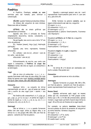 __________________________________________ PORTUGUÊS __________________________Prof. Maria Amália
__________________________________________________________________________________________________________________________
ATUALIZADO ATÉ ABRIL/2012 www.CARREIRAPUBLICA.com.br (48) 4141-3220 3225-5779
3
Fonética
A Fonética, Fonologia, estuda os sons
emitidos pelo ser humano, para efetivar a
comunicação.
SÍLABA: quando falamos produzimos sílabas.
As sílabas são conjuntos de sons mínimos.
Esses sons são os fonemas.
LETRAS: são os sinais gráficos que
representam os fonemas.
Quando uma letra é utilizada de forma
simplesmente decorativa, devido, comumente, a
fatores históricos.
No português, isso ocorre com a letra “H” em
início de palavras.
Ex.: Homem [omem], Hoje [oje], Habitação
[abitação]
Quando uma letra representa fonemas
diferentes.
Ex.: enXada – som de [x] , eXcluir – som de
[s], seXo – som de [ks],
eXecutado – som de [z]
Diferentemente da escrita, que conta com
vogais e consoantes, a Fonética se ocupa dos
fonemas (=sons); são eles as vogais, as consoantes e
as semivogais.
Vogal
São as cinco já conhecidas - a, e, i, o, u -
quando funcionam como base de uma sílaba. Em cada
sílaba há apenas uma vogal. NUNCA HAVERÁ MAIS
DO QUE UMA VOGAL EM UMA MESMA SÍLABA.
Consoante
Qualquer letra - ou conjunto de letras
representando um som só - que só possa ser soada
com o auxílio de uma vogal (com + soante = soa
com...).
Na fonética são consoantes b, d, f, g (ga, go,
gu), j (ge, gi, j) k (c ou qu), l, m (antes de vogal), n
(antes de vogal), p, r, s (s, c, ç, ss, sc, sç, xc), t, v, x
(inclusive ch), z (s, z), nh, lh, rr.
Semivogal
São as letras e, i, o e u quando formarem
sílaba com uma vogal, antes ou depois dela, e as
letras m e n, nos grupos AM, EM e EN, em final de
palavra - somente em final de palavra.
Quando a semivogal possuir som de i será
representado foneticamente pela letra Y; com som
de u, pela letra W.
Então teremos na palavra caixeiro, que se
separa silabicamente cai-xei-ro, o seguinte:
03 vogais = a, e, o;
03 consoantes = k (c), x, r;
02 semivogais = y (i, i).
Representando a palavra foneticamente, ficaremos
com /kayxeyro/.
Na palavra artilheiro, ar-ti-lhei-ro, o seguinte:
04 vogais = a, i, e, o;
04 consoantes = r, t, lh, r;
01 semivogal = y (i).
Foneticamente = /artiĹeyro/.
Na palavra viagem, vi-a-gem, o seguinte:
03 vogais = i, a, e;
02 consoantes = v, g;
01 semivogal = y (m).
Foneticamente = /viajẽy/.
M / N
As letras M e N devem ser analisadas com
muito cuidado. Elas podem ser:
Consoantes
Quando estiverem no início da sílaba.
Semivogais
Quando formarem os grupos AM, EM e EN,
em final de palavra - somente em final de palavra -
sendo representadas foneticamente por Y ou W.
Ressoo Nasal
Quando estiverem após vogal, na mesma
sílaba que ela, excetuando os três grupos acima.
Indica que o M e o N não são pronunciados, apenas
tornam a vogal nasal, portanto haverá duas letras (a
vogal + M ou N) com um fonema só (a vogal nasal).
Por exemplo, na palavra manchem (man-chem)
terceira pessoa do plural do presente do subjuntivo
do verbo manchar, teremos o seguinte:
02 vogais = a, e;
02 consoantes = o 1º m, x(ch);
01 semivogal = y (o 2º m);
01 ress0o nasal = an (ã).
 