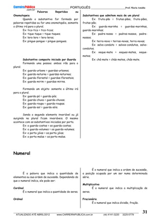 __________________________________________ PORTUGUÊS __________________________Prof. Maria Amália
__________________________________________________________________________________________________________________________
ATUALIZADO ATÉ ABRIL/2012 www.CARREIRAPUBLICA.com.br (48) 4141-3220 3225-5779
31
Palavras Repetidas ou
Onomatopeia
Quando o substantivo for formado por
palavras repetidas ou for uma onomatopéia, somente
o último irá para o plural.
Ex: tico-tico = tico-ticos;
Ex: tique-taque = tique-taques;
Ex: lero-lero = lero-leros;
Ex: pingue-pongue = pingue-pongues.
Substantivo composto iniciado por Guarda
Formando uma pessoa: ambos irão para o
plural.
Ex: guarda-urbano = guardas-urbanos;
Ex: guarda-noturno = guardas-noturnos;
Ex: guarda-florestal = guardas-florestais;
Ex: guarda-mirim = guardas-mirins.
Formando um objeto: somente o último irá
para o plural.
Ex: guarda-pó = guarda-pós;
Ex: guarda-chuva = guarda-chuvas;
Ex: guarda-roupa = guarda-roupas;
Ex: guarda-sol = guarda-sóis.
Sendo o segundo elemento invariável ou já
surgindo no plural ficam invariáveis. O mesmo
acontece com os substantivos iniciados por porta.
Ex: o guarda-costas = os guarda-costas;
Ex: o guarda-volumes = os guarda-volumes;
Ex: o porta-jóias = os porta-jóias;
Ex: o porta-malas = os porta-malas.
Substantivos que admitem mais de um plural
Ex: fruta-pão = frutas-pães, fruta-pães,
frutas-pão;
Ex: guarda-marinha = guardas-marinhas,
guarda-marinhas;
Ex: padre-nosso = padres-nossos, padre-
nossos;
Ex: terra-nova = terras-novas, terra-novas;
Ex: salvo-conduto = salvos-condutos, salvo-
condutos;
Ex: xeque-mate = xeques-mates, xeque-
mates;
Ex: chá-mate = chás-mates, chás-mate.
Numeral
É a palavra que indica a quantidade de
elementos ou sua ordem de sucessão. Dependendo do
que o numeral indica, ele pode ser:
Cardinal
É o numeral que indica a quantidade de seres.
Ordinal
É o numeral que indica a ordem de sucessão,
a posição ocupada por um ser numa determinada
série.
Multiplicativo
É o numeral que indica a multiplicação de
seres.
Fracionário
É o numeral que indica divisão, fração.
 