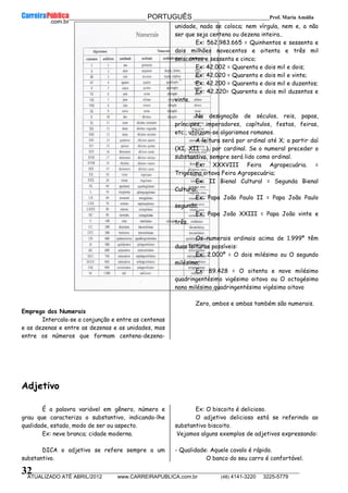 __________________________________________ PORTUGUÊS __________________________Prof. Maria Amália
__________________________________________________________________________________________________________________________
ATUALIZADO ATÉ ABRIL/2012 www.CARREIRAPUBLICA.com.br (48) 4141-3220 3225-5779
32
Emprego dos Numerais
Intercala-se a conjunção e entre as centenas
e as dezenas e entre as dezenas e as unidades, mas
entre os números que formam centena-dezena-
unidade, nada se coloca; nem vírgula, nem e, a não
ser que seja centena ou dezena inteira..
Ex: 562.983.665 = Quinhentos e sessenta e
dois milhões novecentos e oitenta e três mil
seiscentos e sessenta e cinco;
Ex: 42.002 = Quarenta e dois mil e dois;
Ex: 42.020 = Quarenta e dois mil e vinte;
Ex: 42.200 = Quarenta e dois mil e duzentos;
Ex: 42.220= Quarenta e dois mil duzentos e
vinte.
Na designação de séculos, reis, papas,
príncipes, imperadores, capítulos, festas, feiras,
etc., utilizam-se algarismos romanos.
A leitura será por ordinal até X; a partir daí
(XI, XII ...), por cardinal. Se o numeral preceder o
substantivo, sempre será lido como ordinal.
Ex: XXXVIII Feira Agropecuária. =
Trigésima oitava Feira Agropecuária;
Ex: II Bienal Cultural = Segunda Bienal
Cultural;
Ex: Papa João Paulo II = Papa João Paulo
segundo;
Ex: Papa João XXIII = Papa João vinte e
três.
Os numerais ordinais acima de 1.999º têm
duas leituras possíveis:
Ex: 2.000º = O dois milésimo ou O segundo
milésimo;
Ex: 89.428 = O oitenta e nove milésimo
quadringentésimo vigésimo oitavo ou O octogésimo
nono milésimo quadringentésimo vigésimo oitavo
Zero, ambos e ambas também são numerais.
Adjetivo
É a palavra variável em gênero, número e
grau que caracteriza o substantivo, indicando-lhe
qualidade, estado, modo de ser ou aspecto.
Ex: neve branca; cidade moderna.
DICA o adjetivo se refere sempre a um
substantivo.
Ex: O biscoito é delicioso.
O adjetivo delicioso está se referindo ao
substantivo biscoito.
Vejamos alguns exemplos de adjetivos expressando:
- Qualidade: Aquele cavalo é rápido.
O banco do seu carro é confortável.
 