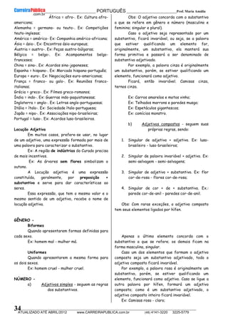 __________________________________________ PORTUGUÊS __________________________Prof. Maria Amália
__________________________________________________________________________________________________________________________
ATUALIZADO ATÉ ABRIL/2012 www.CARREIRAPUBLICA.com.br (48) 4141-3220 3225-5779
34
África = afro-. Ex: Cultura afro-
americana;
Alemanha = germano- ou teuto-. Ex: Competições
teuto-inglesas;
América = américo- Ex: Companhia américo-africana;
Ásia = ásio-. Ex: Encontros ásio-europeus;
Áustria = austro-. Ex: Peças austro-búlgaras;
Bélgica = belgo-. Ex: Acampamentos belgo-
franceses;
China = sino-. Ex: Acordos sino-japoneses;
Espanha = hispano-. Ex: Mercado hispano-português;
Europa = euro-. Ex: Negociações euro-americanas;
França = franco- ou galo-. Ex: Reuniões franco-
italianas;
Grécia = greco-. Ex: Filmes greco-romanos;
Índia = indo-. Ex: Guerras indo-paquistanesas;
Inglaterra = anglo-. Ex: Letras anglo-portuguesas;
Itália = ítalo-. Ex: Sociedade ítalo-portuguesa;
Japão = nipo-. Ex: Associações nipo-brasileiras;
Portugal = luso-. Ex: Acordos luso-brasileiros.
Locução Adjetiva
Em muitos casos, prefere-se usar, no lugar
de um adjetivo, uma expressão formada por mais de
uma palavra para caracterizar o substantivo.
Ex: A região de indústrias do Curado precisa
de mais incentivos.
Ex: As árvores sem flores simbolizam o
outono.
A Locução adjetiva é uma expressão
constituída, geralmente, por preposição +
substantivo e serve para dar características ao
seres.
Essa expressão, que tem o mesmo valor e o
mesmo sentido de um adjetivo, recebe o nome de
locução adjetiva.
GÊNERO -
Biformes
Quando apresentarem formas definidas para
cada sexo.
Ex: homem mal - mulher má.
Uniformes
Quando apresentarem a mesma forma para
os dois sexos.
Ex: homem cruel - mulher cruel.
NÚMERO -
a) Adjetivos simples - seguem as regras
dos substantivos.
Obs: O adjetivo concorda com o substantivo
a que se refere em gênero e número (masculino e
feminino; singular e plural).
Caso o adjetivo seja representado por um
substantivo, ficará invariável, ou seja, se a palavra
que estiver qualificando um elemento for,
originalmente, um substantivo, ela manterá sua
forma primitiva e passará a ser denominado de
substantivo adjetivado.
Por exemplo, a palavra cinza é originalmente
um substantivo, porém, se estiver qualificando um
elemento, funcionará como adjetivo.
Ficará, então invariável. Camisas cinza,
ternos cinza.
Ex: Carros amarelos e motos vinho;
Ex: Telhados marrons e paredes musgo;
Ex: Espetáculos gigantescos;
Ex: comícios monstro.
b) Adjetivos compostos - seguem suas
próprias regras, sendo:
1. Singular de adjetivo + adjetivo. Ex: luso-
brasileiro - luso-brasileiros;
2. Singular de palavra invariável + adjetivo. Ex:
semi-selvagem - semi-selvagens;
3. Singular de adjetivo + substantivo. Ex: flor
cor-de-rosa - flores cor-de-rosa;
4. Singular de cor + de + substantivo. Ex.:
parede cor-de-anil - paredes cor-de-anil.
Obs: Com raras exceções, o adjetivo composto
tem seus elementos ligados por hífen.
Apenas o último elemento concorda com o
substantivo a que se refere; os demais ficam na
forma masculina, singular.
Caso um dos elementos que formam o adjetivo
composto seja um substantivo adjetivado, todo o
adjetivo composto ficará invariável.
Por exemplo, a palavra rosa é originalmente um
substantivo, porém, se estiver qualificando um
elemento, funcionará como adjetivo. Caso se ligue a
outra palavra por hífen, formará um adjetivo
composto; como é um substantivo adjetivado, o
adjetivo composto inteiro ficará invariável.
Ex: Camisas rosa - claro;
 
