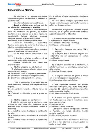 __________________________________________ PORTUGUÊS __________________________Prof. Maria Amália
__________________________________________________________________________________________________________________________
ATUALIZADO ATÉ ABRIL/2012 www.CARREIRAPUBLICA.com.br (48) 4141-3220 3225-5779
37
Concordância Nominal
Os adjetivos e as palavras adjetivadas
concordam em gênero e número com os elementos a
que se referem.
Ex: gatas malhadas e cachorros brancos.
Quando o adjetivo surgir junto de mais de
um substantivo, teremos regras especiais:
A concordância nominal se baseia na relação
entre um substantivo (ou pronome, ou numeral
substantivo) e as palavras que a ele se ligam para
caracterizá-lo (artigos, adjetivos, pronomes
adjetivos, numerais adjetivos e particípios).
Basicamente, ocupa-se da relação entre nomes.
Lembre-se: normalmente, o substantivo
funciona como núcleo de um termo da oração, e o
adjetivo, como adjunto adnominal.
1. O adjetivo concorda em gênero e número
quando se refere a um único substantivo.
Ex: As mãos trêmulas denunciavam o que
sentia.
2. Quando o adjetivo se refere a vários
substantivos, a concordância pode variar.
Podemos sistematizar essa flexão nos
seguintes casos:
a) Adjetivo anteposto aos substantivos:
- O adjetivo concorda em gênero e número com o
substantivo mais próximo.
Ex: Encontramos caídas as roupas e os prendedores.
Ex: Encontramos caída a roupa e os prendedores.
Ex: Encontramos caído o prendedor e a roupa.
- Caso os substantivos sejam nomes próprios
ou de parentesco, o adjetivo deve sempre concordar
no plural.
Ex: As adoráveis Fernanda e Cláudia vieram me
visitar.
Ex: Encontrei os divertidos primos e primas na
festa.
b) Adjetivo posposto aos substantivos:
O adjetivo concorda com o substantivo mais
próximo ou com todos eles (assumindo forma
masculina plural se houver substantivo feminino e
masculino).
Ex: A indústria oferece localização e atendimento
perfeito.
Ex: A indústria oferece atendimento e localização
perfeita.
Ex: A indústria oferece localização e atendimento
perfeitos.
Ex: A indústria oferece atendimento e localização
perfeitos.
Os dois últimos exemplos apresentam maior
clareza, pois indicam que o adjetivo efetivamente se
refere aos dois substantivos.
Nesses casos, o adjetivo foi flexionado no plural
masculino, que é o gênero predominante quando há
substantivos de gêneros diferentes.
- Se os substantivos possuírem o mesmo gênero,
o adjetivo fica no singular ou plural.
Ex: A beleza e a inteligência feminina(s).
Ex: O carro e o iate novo(s).
3. Expressões formadas pelo verbo SER +
adjetivo:
a) O adjetivo fica no masculino singular, se o
substantivo não for acompanhado de nenhum
modificador.
Ex: Água é bom para saúde.
b) O adjetivo concorda com o substantivo, se
este for modificado por um artigo ou qualquer outro
determinativo.
Ex: Esta água é boa para saúde.
4. O adjetivo concorda em gênero e número
com os pronomes pessoais a que se refere.
Ex: Juliana as viu ontem muito felizes.
5. Nas expressões formadas por pronome
indefinido neutro (nada, algo, muito, tanto, etc.) +
preposição DE + adjetivo, este último geralmente é
usado no masculino singular.
Ex: Os jovens tinham algo de misterioso.
6. A palavra "só", quando equivale a "sozinho",
tem função adjetiva e concorda normalmente com o
nome a que se refere.
Ex: Cristina saiu só.
Ex: Cristina e Débora saíram sós.
Obs.: quando a palavra "só" equivale a "somente"
ou "apenas", tem função adverbial, ficando,
portanto, invariável.
Ex: Eles só desejam ganhar presentes.
7. Quando um único substantivo é modificado
por dois ou mais adjetivos no singular, podem ser
usadas as construções.
 