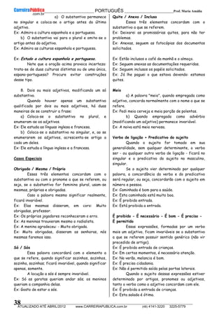 __________________________________________ PORTUGUÊS __________________________Prof. Maria Amália
__________________________________________________________________________________________________________________________
ATUALIZADO ATÉ ABRIL/2012 www.CARREIRAPUBLICA.com.br (48) 4141-3220 3225-5779
38
a) O substantivo permanece
no singular e coloca-se o artigo antes do último
adjetivo.
Ex: Admiro a cultura espanhola e a portuguesa.
b) O substantivo vai para o plural e omite-se o
artigo antes do adjetivo.
Ex: Admiro as culturas espanhola e portuguesa.
Ex: Estudo a cultura espanhola e portuguesa.
Note que a oração acima provoca incerteza:
trata-se de duas culturas distintas ou de uma única,
espano-portuguesa? Procure evitar construções
desse tipo.
8. Dois ou mais adjetivos, modificando um só
substantivo.
Quando houver apenas um substantivo
qualificado por dois ou mais adjetivos, há duas
maneiras de se construir a frase:
a) Coloca-se o substantivo no plural, e
enumeram-se os adjetivos.
Ex: Ele estuda as línguas inglesa e francesa.
b) Coloca-se o substantivo no singular, e, ao se
enumerarem os adjetivos, acrescenta-se artigo a
cada um deles.
Ex: Ele estuda a língua inglesa e a francesa.
Casos Especiais
Obrigado / Mesmo / Próprio
Esses três elementos concordam com o
substantivo ou com o pronome a que se referem, ou
seja, se o substantivo for feminino plural, usam-se
mesmas, próprias e obrigadas.
Caso a palavra mesmo significar realmente,
ficará invariável.
Ex: Elas mesmas disseram, em coro: Muito
obrigadas, professor.
Ex: Os próprios jogadores reconheceram o erro.
Ex: As meninas trouxeram mesmo o radialista.
Ex: A menina agradeceu: - Muito obrigada.
Ex: Muito obrigadas, disseram as senhoras, nós
mesmas faremos isso.
Só / Sós
Essa palavra concordará com o elemento a
que se refere, quando significar sozinhos, sozinhos,
sozinha, sozinhas; ficará invariável, quando significar
apenas, somente.
A locução a sós é sempre invariável.
Ex: Só as garotas queriam andar sós; os meninos
queriam a companhia delas.
Ex: Gosto de estar a sós.
Quite / Anexo / Incluso
Esses três elementos concordam com o
substantivo a que se referem.
Ex: Deixarei as promissórias quites, para não ter
problemas.
Ex: Anexas, seguem as fotocópias dos documentos
solicitados.
Ex: Estão inclusos o café da manhã e o almoço.
Ex: Seguem anexas as documentações requeridas.
Ex: Seguem inclusos os papéis solicitados.
Ex: Já lhe paguei o que estava devendo: estamos
quites.
Meio
a) A palavra "meio", quando empregada como
adjetivo, concorda normalmente com o nome a que se
refere.
Ex: Pedi meia cerveja e meia porção de polentas.
b) Quando empregada como advérbio
(modificando um adjetivo) permanece invariável.
Ex: A noiva está meio nervosa.
Verbo de ligação + Predicativo do sujeito
Quando o sujeito for tomado em sua
generalidade, sem qualquer determinante, o verbo
ser - ou qualquer outro verbo de ligação - ficará no
singular e o predicativo do sujeito no masculino,
singular.
Se o sujeito vier determinado por qualquer
palavra, a concordância do verbo e do predicativo
será regular, ou seja, concordarão com o sujeito em
número e pessoa.
Ex: Caminhada é bom para a saúde.
Ex: Esta caminhada está muito boa.
Ex: É proibido entrada.
Ex: Está proibida a entrada.
É proibido - É necessário - É bom - É preciso -
É permitido
Essas expressões, formadas por um verbo
mais um adjetivo, ficam invariáveis se o substantivo
a que se referem possuir sentido genérico (não vir
precedido de artigo).
Ex: É proibido entrada de crianças.
Ex: Em certos momentos, é necessário atenção.
Ex: No verão, melancia é bom.
Ex: É preciso cidadania.
Ex: Não é permitido saída pelas portas laterais.
Quando o sujeito dessas expressões estiver
determinado por artigos, pronomes ou adjetivos,
tanto o verbo como o adjetivo concordam com ele.
Ex: É proibida a entrada de crianças.
Ex: Esta salada é ótima.
 
