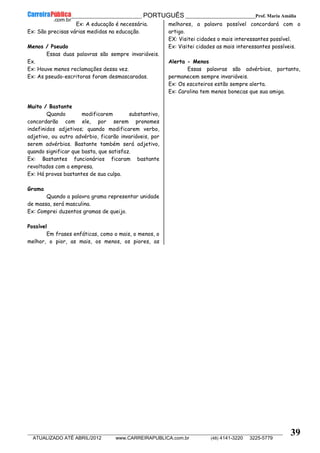 __________________________________________ PORTUGUÊS __________________________Prof. Maria Amália
__________________________________________________________________________________________________________________________
ATUALIZADO ATÉ ABRIL/2012 www.CARREIRAPUBLICA.com.br (48) 4141-3220 3225-5779
39
Ex: A educação é necessária.
Ex: São precisas várias medidas na educação.
Menos / Pseudo
Essas duas palavras são sempre invariáveis.
Ex.
Ex: Houve menos reclamações dessa vez.
Ex: As pseudo-escritoras foram desmascaradas.
Muito / Bastante
Quando modificarem substantivo,
concordarão com ele, por serem pronomes
indefinidos adjetivos; quando modificarem verbo,
adjetivo, ou outro advérbio, ficarão invariáveis, por
serem advérbios. Bastante também será adjetivo,
quando significar que basta, que satisfaz.
Ex: Bastantes funcionários ficaram bastante
revoltados com a empresa.
Ex: Há provas bastantes de sua culpa.
Grama
Quando a palavra grama representar unidade
de massa, será masculina.
Ex: Comprei duzentos gramas de queijo.
Possível
Em frases enfáticas, como o mais, o menos, o
melhor, o pior, as mais, os menos, os piores, as
melhores, a palavra possível concordará com o
artigo.
EX: Visitei cidades o mais interessantes possível.
Ex: Visitei cidades as mais interessantes possíveis.
Alerta - Menos
Essas palavras são advérbios, portanto,
permanecem sempre invariáveis.
Ex: Os escoteiros estão sempre alerta.
Ex: Carolina tem menos bonecas que sua amiga.
 