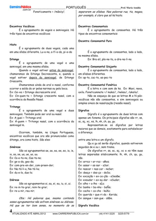 __________________________________________ PORTUGUÊS __________________________Prof. Maria Amália
__________________________________________________________________________________________________________________________
ATUALIZADO ATÉ ABRIL/2012 www.CARREIRAPUBLICA.com.br (48) 4141-3220 3225-5779
4
Foneticamente = /mãxẽy/.
Encontros Vocálicos
É o agrupamento de vogais e semivogais. Há
três tipos de encontros vocálicos:
Hiato
É o agrupamento de duas vogais, cada uma
em uma sílaba diferente. Lu-a-na, a-fi-a-do, pi-a-da
Ditongo
É o agrupamento de uma vogal e uma
semivogal, em uma mesma sílaba.
Quando a vogal estiver antes da semivogal,
chamaremos de Ditongo Decrescente, e, quando a
vogal estiver depois da semivogal, de Ditongo
Crescente.
Chamaremos ainda de oral e nasal, conforme
ocorrer a saída do ar pelas narinas ou pela boca.
Ex: Cai-xa = Ditongo decrescente oral.
Ex: Cin-quen-ta = Ditongo crescente nasal, com a
ocorrência do Ressôo Nasal.
Tritongo
É o agrupamento de uma vogal e duas
semivogais. Também pode ser oral ou nasal.
Ex: A-guei = Tritongo oral.
Ex: Á-guem = Tritongo nasal, com a ocorrência da
semivogal m.
Ocorrem, também, na Língua Portuguesa,
encontros vocálicos que ora são pronunciados como
ditongo, ora como hiato. São eles:
Sinérese
São os agrupamentos ae, ao, ea, ee, eo, ia, ie,
io, oa, oe, ua, ue, uo, uu.
Ex: Ca-e-ta-no, Cae-ta-no;
Ex: ge-a-da, gea-da;
Ex: com-pre-en-der, com-preen-der;
Ex: Na-tá-li-a, Na-tá-lia;
Ex: du-e-lo, due-lo;
Diérese
São os agrupamentos ai, au, ei, eu, iu, oi, ui.
Ex: re-in-te-grar, rein-te-grar;
Ex: re-u-nir, reu-nir;
Obs.: Há palavras que, mesmo contendo
esses agrupamentos não sofrem sinérese ou diérese.
Há que se ter bom senso, no momento de se
separarem as sílabas. Nas palavras rua, tia, magoa,
por exemplo, é claro que só há hiato.
Encontros Consonantais
É o agrupamento de consoantes. Há três
tipos de encontros consonantais:
Encontro Consonantal Puro
É o agrupamento de consoantes, lado a lado,
na mesma sílaba.
Ex: Bra-sil, pla-ne-ta, a-dre-na-li-na
Encontro Consonantal Disjunto
É o agrupamento de consoantes, lado a lado,
em sílabas diferentes.
Ex: ap-to, cac-to, as-pec-to
Encontro Consonantal Fonético
É a letra x com som de ks. Ex: Maxi, nexo,
axila. Foneticamnete =/ maksi/, /nekso/, /aksila/.
Não se esqueça de que as letras M e N pós-
vocálicas não são consoantes, e sim semivogais ou
simples sinais de nasalização (ressôo nasal).
Dígrafos
Dígrafo é o agrupamento de duas letras com
apenas um fonema. Os principais dígrafos são rr, ss,
sc, sç, xc, xs, lh, nh, ch, qu, gu.
Representam-se os dígrafos por letras
maiores que as demais, exatamente para estabelecer
a diferença
entre uma letra e um dígrafo.
Qu e gu só serão dígrafos, quando estiverem
seguidos de e ou i, sem trema.
Os dígrafos rr, ss, sc, sç, xc e xs têm suas
letras separadas silabicamente; lh, nh, ch, qu, gu,
não.
Ex: arroz = ar-roz - aRos;
Ex: assar = as-sar - aSar;
Ex: nascer = nas-cer - naSer;
Ex: desço = des-ço - deSo;
Ex: exceção = ex-ce-ção - eSesãw;
Ex: exsudar = ex-su-dar - eSudar;
Ex: alho = a-lho - aĹo;
Ex: banho = ba-nho - baÑo;
Ex: cacho = ca-cho - kaXo;
Ex: querida = que-ri-da - Kerida;
Ex: sangue = san-gue - sãGe.
Dígrafo Vocálico
 