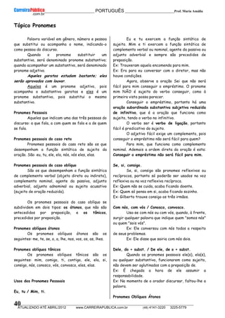 __________________________________________ PORTUGUÊS __________________________Prof. Maria Amália
__________________________________________________________________________________________________________________________
ATUALIZADO ATÉ ABRIL/2012 www.CARREIRAPUBLICA.com.br (48) 4141-3220 3225-5779
40
Tópico Pronomes
Palavra variável em gênero, número e pessoa
que substitui ou acompanha o nome, indicando-o
como pessoa do discurso.
Quando o pronome substituir um
substantivo, será denominado pronome substantivo;
quando acompanhar um substantivo, será denominado
pronome adjetivo.
Aqueles garotos estudam bastante; eles
serão aprovados com louvor.
Aqueles é um pronome adjetivo, pois
acompanha o substantivo garotos e eles é um
pronome substantivo, pois substitui o mesmo
substantivo.
Pronomes Pessoais
Aqueles que indicam uma das três pessoas do
discurso: a que fala, a com quem se fala e a de quem
se fala.
Pronomes pessoais do caso reto
Pronomes pessoais do caso reto são os que
desempenham a função sintática de sujeito da
oração. São: eu, tu, ele, ela, nós, vós eles, elas.
Pronomes pessoais do caso oblíquo
São os que desempenham a função sintática
de complemento verbal (objeto direto ou indireto),
complemento nominal, agente da passiva, adjunto
adverbial, adjunto adnominal ou sujeito acusativo
(sujeito de oração reduzida).
Os pronomes pessoais do caso oblíquo se
subdividem em dois tipos: os átonos, que não são
antecedidos por preposição, e os tônicos,
precedidos por preposição.
Pronomes oblíquos átonos
Os pronomes oblíquos átonos são os
seguintes: me, te, se, o, a, lhe, nos, vos, os, as, lhes.
Pronomes oblíquos tônicos
Os pronomes oblíquos tônicos são os
seguintes: mim, comigo, ti, contigo, ele, ela, si,
consigo, nós, conosco, vós, convosco, eles, elas.
Usos dos Pronomes Pessoais
Eu, tu / Mim, ti.
Eu e tu exercem a função sintática de
sujeito. Mim e ti exercem a função sintática de
complemento verbal ou nominal, agente da passiva ou
adjunto adverbial e sempre são precedidos de
preposição.
Ex: Trouxeram aquela encomenda para mim.
Ex: Era para eu conversar com o diretor, mas não
houve condições.
Agora, observe a oração Sei que não será
fácil para mim conseguir o empréstimo. O pronome
mim NÃO é sujeito do verbo conseguir, como à
primeira vista possa parecer.
Conseguir o empréstimo, portanto há uma
oração subordinada substantiva subjetiva reduzida
de infinitivo, que é a oração que funciona como
sujeito, tendo o verbo no infinitivo.
O verbo ser é verbo de ligação, portanto
fácil é predicativo do sujeito.
O adjetivo fácil exige um complemento, pois
conseguir o empréstimo não será fácil para quem?
Para mim, que funciona como complemento
nominal. Ademais a ordem direta da oração é esta:
Conseguir o empréstimo não será fácil para mim.
Se, si, consigo.
Se, si, consigo são pronomes reflexivos ou
recíprocos, portanto só poderão ser usados na voz
reflexiva ou na voz reflexiva recíproca.
Ex: Quem não se cuida, acaba ficando doente.
Ex: Quem só pensa em si, acaba ficando sozinho.
Ex: Gilberto trouxe consigo os três irmãos.
Com nós, com vós / Conosco, convosco.
Usa-se com nós ou com vós, quando, à frente,
surgir qualquer palavra que indique quem "somos nós"
ou quem "sois vós".
Ex: Ele conversou com nós todos a respeito
de seus problemas.
Ex: Ele disse que sairia com nós dois.
Dele, do + subst. / De ele, de o + subst.
Quando os pronomes pessoais ele(s), ela(s),
ou qualquer substantivo, funcionarem como sujeito,
não devem ser aglutinados com a preposição de.
Ex: É chegada a hora de ele assumir a
responsabilidade.
Ex: No momento de o orador discursar, faltou-lhe a
palavra.
Pronomes Oblíquos Átonos
 