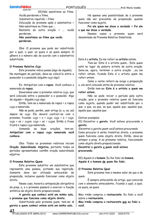 __________________________________________ PORTUGUÊS __________________________Prof. Maria Amália
__________________________________________________________________________________________________________________________
ATUALIZADO ATÉ ABRIL/2012 www.CARREIRAPUBLICA.com.br (48) 4141-3220 3225-5779
42
02) Nós assistimos ao filme.
Vocês perderam o filme.
Substantivo repetido = filme
Colocação do pronome após o substantivo =
Nós assistimos ao filme que ...
Restante da outra oração = ... vocês
perderam.
Nós assistimos ao filme que vocês
perderam.
Obs: O pronome que pode ser substituído
por o qual, a qual, os quais e as quais sempre. O
gênero e o número são de acordo com o substantivo
substituído.
O Pronome Relativo Cujo
Este pronome indica posse (algo de alguém).
Na montagem do período, deve-se colocá-lo entre o
possuidor e o possuído (alguém cujo algo)
Ex: Antipatizei com o rapaz. Você conhece a
namorada do rapaz.
Deveremos usar o pronome relativo cujo, que
será colocado entre o possuidor e o possuído: Algo
de alguém = Alguém cujo algo.
Então, tem-se a namorada do rapaz = o rapaz
cujo a namorada.
Não se pode, porém, usar artigo (o, a, os, as)
depois de cujo. Ele deverá contrair-se com o
pronome, ficando: cujo + o = cujo; cujo + a = cuja;
cujo + os = cujos; cujo + as = cujas. Então a frase
ficará o rapaz cuja namorada.
Somando as duas orações, tem-se:
Antipatizei com o rapaz cuja namorada você
conhece.
Obs: Todos os pronomes relativos iniciam
Oração Subordinada Adjetiva, portanto todos os
períodos apresentados contêm oração subordinada
adjetiva.
O Pronome Relativo Quem
Este pronome substitui um substantivo que
representa uma pessoa, evitando sua repetição.
Somente deve ser utilizado antecedido de
preposição, inclusive quando funcionar como objeto
direto.
Nesse caso, haverá a anteposição obrigatória
da prep. a, e o pronome passará a exercer a função
sintática de objeto direto preposicionado.
A garota que conheci está em minha sala,
o pronome que funciona como objeto direto.
Substituindo pelo pronome quem, tem-se: A
garota a quem conheci ontem está em minha sala.
Há apenas uma possibilidade de o pronome
quem não ser precedido de preposição: quando
funcionar como sujeito.
Foi ele quem me disse a verdade = Foi ele
o que me disse a verdade.
Nesses casos o pronome quem será
denominado de Pronome Relativo Indefinido.
Este é o artista. Eu me referi ao artista ontem.
Tem-se: Este é o artista quem... Este quem
está no lugar da palavra artista da outra oração.
Deve-se, agora, terminar a outra oração: ...eu me
referi ontem, ficando Este é o artista quem me
referi ontem.
Como o verbo referir-se exige a preposição
a, ela será colocada antes do pronome relativo.
Então tem-se: Este é o artista a quem me
referi ontem.
Não se pode iniciar o período pela outra
oração, pois o pronome relativo quem só funciona
como sujeito, quando puder ser substituído por o
que, a que, os que, as que, aquele que, aqueles que,
aquela que, aquelas que.
Outros exemplos:
01) Encontrei o garoto. Você estava procurando o
garoto.
Encontrei o garoto quem você estava procurando.
Como procurar é verbo transitivo direto, o pronome
quem funciona como objeto direto. Então, deve-se
antepor a prep. A ao pronome relativo, funcionando
como objeto direto preposicionado.
Encontrei o garoto a quem você estava
procurando.
02) Aquele é o homem. Eu lhe falei do homem.
Aquele é o homem de quem lhe falei.
O Pronome Relativo Qual
Este pronome tem o mesmo valor de que e de
quem.
É sempre antecedido de artigo, que concorda
com o elemento antecedente, ficando o qual, a qual,
os quais, as quais.
Meu irmão comprou o restaurante. Eu falei a você
sobre o restaurante.
Meu irmão comprou o restaurante que eu falei a
você.
 