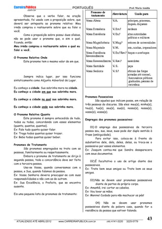 __________________________________________ PORTUGUÊS __________________________Prof. Maria Amália
__________________________________________________________________________________________________________________________
ATUALIZADO ATÉ ABRIL/2012 www.CARREIRAPUBLICA.com.br (48) 4141-3220 3225-5779
43
Observe que o verbo falar, na oração
apresentada, foi usado com a preposição sobre, que
deverá ser anteposta ao pronome relativo: Meu
irmão comprou o restaurante sobre que eu falei a
você.
Como a preposição sobre possui duas sílabas,
não se pode usar o pronome que, e sim o qual,
ficando, então:
Meu irmão comprou o restaurante sobre o qual eu
falei a você.
O Pronome Relativo Onde
Este pronome tem o mesmo valor de em que.
Sempre indica lugar, por isso funciona
sintaticamente como Adjunto Adverbial de Lugar.
Eu conheço a cidade. Sua sobrinha mora na cidade.
Eu conheço a cidade em que sua sobrinha mora.
Eu conheço a cidade na qual sua sobrinha mora.
Eu conheço a cidade onde sua sobrinha mora.
O Pronome Relativo Quanto
Este pronome é sempre antecedido de tudo,
todos ou todas, concordando com esses elementos
(quanto, quantos, quantas).
Ex: Fale tudo quanto quiser falar.
Ex: Traga todos quantos quiser trazer.
Ex: Beba todas quantas quiser beber.
Pronomes de Tratamento
São pronomes empregados no trato com as
pessoas, familiarmente ou respeitosamente.
Embora o pronome de tratamento se dirija à
segunda pessoa, toda a concordância deve ser feita
com a terceira pessoa.
Usa-se Vossa, quando conversamos com a
pessoa, e Sua, quando falamos da pessoa.
Ex: Vossa Senhoria deveria preocupar-se com suas
responsabilidades e não com as de outrem.
Ex: Sua Excelência, o Prefeito, que se encontra
ausente.
Eis uma pequena lista de pronomes de tratamento:
Pronomes Possessivos
São aqueles que indicam posse, em relação às
três pessoas do discurso. São eles: meu(s), minha(s),
teu(s), tua(s), seu(s), sua(s), nosso(s), nossa(s),
vosso(s), vossa(s).
Empregos dos pronomes possessivos:
01) O emprego dos possessivos de terceira
pessoa seu, sua, seus, suas pode dar duplo sentido à
frase (ambiguidade).
Para evitar isso, coloca-se à frente do
substantivo dele, dela, deles, delas, ou troca-se o
possessivo por esses elementos.
Ex: Joaquim contou-me que Sandra desaparecera
com seus documentos.
02) É facultativo o uso de artigo diante dos
possessivos.
Ex: Trate bem seus amigos ou Trate bem os seus
amigos.
03) Não se devem usar pronomes possessivos
diante de partes do próprio corpo.
Ex: Amanhã, irei cortar os cabelos.
Ex: Vou lavar as mãos.
Ex: Menino! Cuidado para não machucar os pés!
04) Não se devem usar pronomes
possessivos diante da palavra casa, quando for a
residência da pessoa que estiver falando.
 