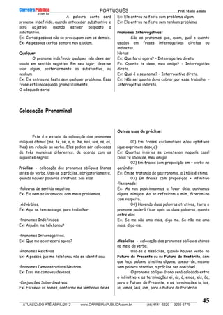 __________________________________________ PORTUGUÊS __________________________Prof. Maria Amália
__________________________________________________________________________________________________________________________
ATUALIZADO ATÉ ABRIL/2012 www.CARREIRAPUBLICA.com.br (48) 4141-3220 3225-5779
45
A palavra certo será
pronome indefinido, quando anteceder substantivo e
será adjetivo, quando estiver posposto a
substantivo.
Ex: Certas pessoas não se preocupam com os demais.
Ex: As pessoas certas sempre nos ajudam.
Qualquer
O pronome indefinido qualquer não deve ser
usado em sentido negativo. Em seu lugar, deve-se
usar algum, posteriormente ao substantivo, ou
nenhum
Ex: Ele entrou na festa sem qualquer problema. Essa
frase está inadequada gramaticalmente.
O adequado seria:
Ex: Ele entrou na festa sem problema algum.
Ex: Ele entrou na festa sem nenhum problema
Pronomes Interrogativos:
São os pronomes que, quem, qual e quanto
usados em frases interrogativas diretas ou
indiretas.
Notas:
Ex: Que farei agora? - Interrogativa direta.
Ex: Quanto te devo, meu amigo? - Interrogativa
direta.
Ex: Qual é o seu nome? - Interrogativa direta.
Ex: Não sei quanto devo cobrar por esse trabalho. -
Interrogativa indireta.
Colocação Pronominal
Este é o estudo da colocação dos pronomes
oblíquos átonos (me, te, se, o, a, lhe, nos, vos, os, as,
lhes) em relação ao verbo. Eles podem ser colocados
de três maneiras diferentes, de acordo com as
seguintes regras:
Próclise - colocação dos pronomes oblíquos átonos
antes do verbo. Usa-se a próclise, obrigatoriamente,
quando houver palavras atrativas. São elas:
•Palavras de sentido negativo.
Ex: Ela nem se incomodou com meus problemas.
•Advérbios.
Ex: Aqui se tem sossego, para trabalhar.
•Pronomes Indefinidos.
Ex: Alguém me telefonou?
•Pronomes Interrogativos.
Ex: Que me acontecerá agora?
•Pronomes Relativos
Ex: A pessoa que me telefonou não se identificou.
•Pronomes Demonstrativos Neutros.
Ex: Isso me comoveu deveras.
•Conjunções Subordinativas.
Ex: Escrevia os nomes, conforme me lembrava deles.
Outros usos da próclise:
01) Em frases exclamativas e/ou optativas
(que exprimem desejo):
Ex: Quantas injúrias se cometeram naquele caso!
Deus te abençoe, meu amigo!
02) Em frases com preposição em + verbo no
gerúndio:
Ex: Em se tratando de gastronomia, a Itália é ótima.
03) Em frases com preposição + infinitivo
flexionado:
Ex: Ao nos posicionarmos a favor dela, ganhamos
alguns inimigos. Ao se referirem a mim, fizeram-no
com respeito.
04) Havendo duas palavras atrativas, tanto o
pronome poderá ficar após as duas palavras, quanto
entre elas.
Ex. Se me não ama mais, diga-me. Se não me ama
mais, diga-me.
Mesóclise - colocação dos pronomes oblíquos átonos
no meio do verbo.
Usa-se a mesóclise, quando houver verbo no
Futuro do Presente ou no Futuro do Pretérito, sem
que haja palavra atrativa alguma, apesar de, mesmo
sem palavra atrativa, a próclise ser aceitável.
O pronome oblíquo átono será colocado entre
o infinitivo e as terminações ei, ás, á, emos, eis, ão,
para o Futuro do Presente, e as terminações ia, ias,
ia, íamos, íeis, iam, para o Futuro do Pretérito.
 
