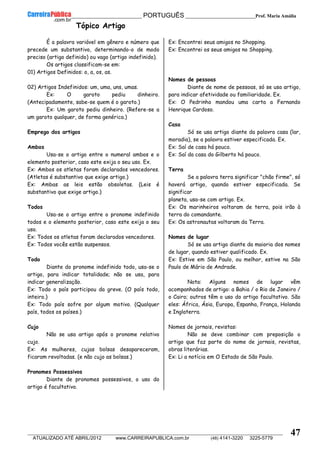 __________________________________________ PORTUGUÊS __________________________Prof. Maria Amália
__________________________________________________________________________________________________________________________
ATUALIZADO ATÉ ABRIL/2012 www.CARREIRAPUBLICA.com.br (48) 4141-3220 3225-5779
47
Tópico Artigo
É a palavra variável em gênero e número que
precede um substantivo, determinando-o de modo
preciso (artigo definido) ou vago (artigo indefinido).
Os artigos classificam-se em:
01) Artigos Definidos: o, a, os, as.
02) Artigos Indefinidos: um, uma, uns, umas.
Ex: O garoto pediu dinheiro.
(Antecipadamente, sabe-se quem é o garoto.)
Ex: Um garoto pediu dinheiro. (Refere-se a
um garoto qualquer, de forma genérica.)
Emprego dos artigos
Ambos
Usa-se o artigo entre o numeral ambos e o
elemento posterior, caso este exija o seu uso. Ex.
Ex: Ambos os atletas foram declarados vencedores.
(Atletas é substantivo que exige artigo.)
Ex: Ambas as leis estão obsoletas. (Leis é
substantivo que exige artigo.)
Todos
Usa-se o artigo entre o pronome indefinido
todos e o elemento posterior, caso este exija o seu
uso.
Ex: Todos os atletas foram declarados vencedores.
Ex: Todos vocês estão suspensos.
Todo
Diante do pronome indefinido todo, usa-se o
artigo, para indicar totalidade; não se usa, para
indicar generalização.
Ex: Todo o país participou da greve. (O país todo,
inteiro.)
Ex: Todo país sofre por algum motivo. (Qualquer
país, todos os países.)
Cujo
Não se usa artigo após o pronome relativo
cujo.
Ex: As mulheres, cujas bolsas desapareceram,
ficaram revoltadas. (e não cujo as bolsas.)
Pronomes Possessivos
Diante de pronomes possessivos, o uso do
artigo é facultativo.
Ex: Encontrei seus amigos no Shopping.
Ex: Encontrei os seus amigos no Shopping.
Nomes de pessoas
Diante de nome de pessoas, só se usa artigo,
para indicar afetividade ou familiaridade. Ex.
Ex: O Pedrinho mandou uma carta a Fernando
Henrique Cardoso.
Casa
Só se usa artigo diante da palavra casa (lar,
moradia), se a palavra estiver especificada. Ex.
Ex: Saí de casa há pouco.
Ex: Saí da casa do Gilberto há pouco.
Terra
Se a palavra terra significar "chão firme", só
haverá artigo, quando estiver especificada. Se
significar
planeta, usa-se com artigo. Ex.
Ex: Os marinheiros voltaram de terra, pois irão à
terra do comandante.
Ex: Os astronautas voltaram da Terra.
Nomes de lugar
Só se usa artigo diante da maioria dos nomes
de lugar, quando estiver qualificado. Ex.
Ex: Estive em São Paulo, ou melhor, estive na São
Paulo de Mário de Andrade.
Nota: Alguns nomes de lugar vêm
acompanhados de artigo: a Bahia / o Rio de Janeiro /
o Cairo; outros têm o uso do artigo facultativo. São
eles: África, Ásia, Europa, Espanha, França, Holanda
e Inglaterra.
Nomes de jornais, revistas:
Não se deve combinar com preposição o
artigo que faz parte do nome de jornais, revistas,
obras literárias.
Ex: Li a notícia em O Estado de São Paulo.
 