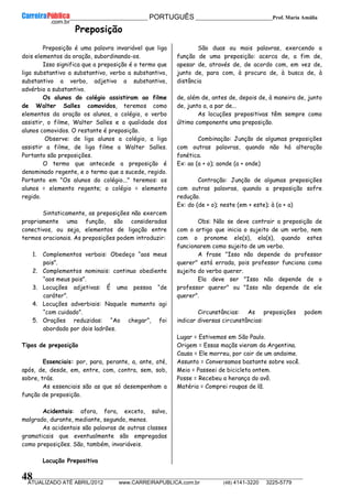 __________________________________________ PORTUGUÊS __________________________Prof. Maria Amália
__________________________________________________________________________________________________________________________
ATUALIZADO ATÉ ABRIL/2012 www.CARREIRAPUBLICA.com.br (48) 4141-3220 3225-5779
48
Preposição
Preposição é uma palavra invariável que liga
dois elementos da oração, subordinando-os.
Isso significa que a preposição é o termo que
liga substantivo a substantivo, verbo a substantivo,
substantivo a verbo, adjetivo a substantivo,
advérbio a substantivo.
Os alunos do colégio assistiram ao filme
de Walter Salles comovidos, teremos como
elementos da oração os alunos, o colégio, o verbo
assistir, o filme, Walter Salles e a qualidade dos
alunos comovidos. O restante é preposição.
Observe: de liga alunos a colégio, a liga
assistir a filme, de liga filme a Walter Salles.
Portanto são preposições.
O termo que antecede a preposição é
denominado regente, e o termo que a sucede, regido.
Portanto em "Os alunos do colégio..." teremos: os
alunos = elemento regente; o colégio = elemento
regido.
Sintaticamente, as preposições não exercem
propriamente uma função, são consideradas
conectivos, ou seja, elementos de ligação entre
termos oracionais. As preposições podem introduzir:
1. Complementos verbais: Obedeço “aos meus
pais”.
2. Complementos nominais: continuo obediente
“aos meus pais”.
3. Locuções adjetivas: É uma pessoa “de
caráter”.
4. Locuções adverbiais: Naquele momento agi
“com cuidado”.
5. Orações reduzidas: “Ao chegar”, foi
abordado por dois ladrões.
Tipos de preposição
Essenciais: por, para, perante, a, ante, até,
após, de, desde, em, entre, com, contra, sem, sob,
sobre, trás.
As essenciais são as que só desempenham a
função de preposição.
Acidentais: afora, fora, exceto, salvo,
malgrado, durante, mediante, segundo, menos.
As acidentais são palavras de outras classes
gramaticais que eventualmente são empregadas
como preposições. São, também, invariáveis.
Locução Prepositiva
São duas ou mais palavras, exercendo a
função de uma preposição: acerca de, a fim de,
apesar de, através de, de acordo com, em vez de,
junto de, para com, à procura de, à busca de, à
distância
de, além de, antes de, depois de, à maneira de, junto
de, junto a, a par de...
As locuções prepositivas têm sempre como
último componente uma preposição.
Combinação: Junção de algumas preposições
com outras palavras, quando não há alteração
fonética.
Ex: ao (a + o); aonde (a + onde)
Contração: Junção de algumas preposições
com outras palavras, quando a preposição sofre
redução.
Ex: do (de + o); neste (em + este); à (a + a)
Obs: Não se deve contrair a preposição de
com o artigo que inicia o sujeito de um verbo, nem
com o pronome ele(s), ela(s), quando estes
funcionarem como sujeito de um verbo.
A frase "Isso não depende do professor
querer" está errada, pois professor funciona como
sujeito do verbo querer.
Ela deve ser "Isso não depende de o
professor querer" ou "Isso não depende de ele
querer".
Circunstâncias: As preposições podem
indicar diversas circunstâncias:
Lugar = Estivemos em São Paulo.
Origem = Essas maçãs vieram da Argentina.
Causa = Ele morreu, por cair de um andaime.
Assunto = Conversamos bastante sobre você.
Meio = Passeei de bicicleta ontem.
Posse = Recebeu a herança do avô.
Matéria = Comprei roupas de lã.
 