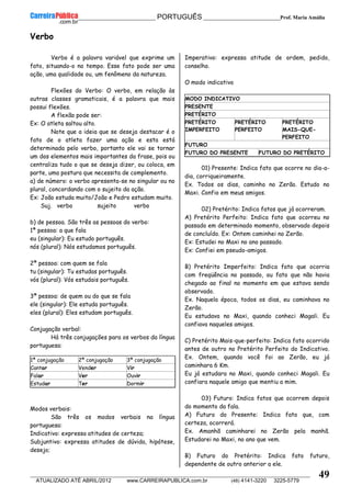 __________________________________________ PORTUGUÊS __________________________Prof. Maria Amália
__________________________________________________________________________________________________________________________
ATUALIZADO ATÉ ABRIL/2012 www.CARREIRAPUBLICA.com.br (48) 4141-3220 3225-5779
49
Verbo
Verbo é a palavra variável que exprime um
fato, situando-o no tempo. Esse fato pode ser uma
ação, uma qualidade ou, um fenômeno da natureza.
Flexões do Verbo: O verbo, em relação às
outras classes gramaticais, é a palavra que mais
possui flexões.
A flexão pode ser:
Ex: O atleta saltou alto.
Note que a ideia que se deseja destacar é o
fato de o atleta fazer uma ação e esta está
determinada pelo verbo, portanto ele vai se tornar
um dos elementos mais importantes da frase, pois ou
centraliza tudo o que se deseja dizer, ou coloca, em
parte, uma postura que necessita de complemento.
a) de número: o verbo apresenta-se no singular ou no
plural, concordando com o sujeito da ação.
Ex: João estuda muito/João e Pedro estudam muito.
Suj. verbo sujeito verbo
b) de pessoa. São três as pessoas do verbo:
1ª pessoa: a que fala
eu (singular): Eu estudo português.
nós (plural): Nós estudamos português.
2ª pessoa: com quem se fala
tu (singular): Tu estudas português.
vós (plural): Vós estudais português.
3ª pessoa: de quem ou do que se fala
ele (singular): Ele estuda português.
eles (plural): Eles estudam português.
Conjugação verbal:
Há três conjugações para os verbos da língua
portuguesa:
1ª conjugação 2ª conjugação 3ª conjugação
Cantar Vender Vir
Falar Ver Ouvir
Estudar Ter Dormir
Modos verbais:
São três os modos verbais na língua
portuguesa:
Indicativo: expressa atitudes de certeza;
Subjuntivo: expressa atitudes de dúvida, hipótese,
desejo;
Imperativo: expressa atitude de ordem, pedido,
conselho.
O modo indicativo
MODO INDICATIVO
PRESENTE
PRETÉRITO
PRETÉRITO
IMPERFEITO
PRETÉRITO
PERFEITO
PRETÉRITO
MAIS-QUE-
PERFEITO
FUTURO
FUTURO DO PRESENTE FUTURO DO PRETÉRITO
01) Presente: Indica fato que ocorre no dia-a-
dia, corriqueiramente.
Ex. Todos os dias, caminho no Zerão. Estudo no
Maxi. Confio em meus amigos.
02) Pretérito: Indica fatos que já ocorreram.
A) Pretérito Perfeito: Indica fato que ocorreu no
passado em determinado momento, observado depois
de concluído. Ex: Ontem caminhei no Zerão.
Ex: Estudei no Maxi no ano passado.
Ex: Confiei em pseudo-amigos.
B) Pretérito Imperfeito: Indica fato que ocorria
com freqüência no passado, ou fato que não havia
chegado ao final no momento em que estava sendo
observado.
Ex. Naquela época, todos os dias, eu caminhava no
Zerão.
Eu estudava no Maxi, quando conheci Magali. Eu
confiava naqueles amigos.
C) Pretérito Mais-que-perfeito: Indica fato ocorrido
antes de outro no Pretérito Perfeito do Indicativo.
Ex. Ontem, quando você foi ao Zerão, eu já
caminhara 6 Km.
Eu já estudara no Maxi, quando conheci Magali. Eu
confiara naquele amigo que mentiu a mim.
03) Futuro: Indica fatos que ocorrem depois
do momento da fala.
A) Futuro do Presente: Indica fato que, com
certeza, ocorrerá.
Ex. Amanhã caminharei no Zerão pela manhã.
Estudarei no Maxi, no ano que vem.
B) Futuro do Pretérito: Indica fato futuro,
dependente de outro anterior a ele.
 