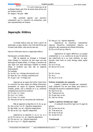 __________________________________________ PORTUGUÊS __________________________Prof. Maria Amália
__________________________________________________________________________________________________________________________
ATUALIZADO ATÉ ABRIL/2012 www.CARREIRAPUBLICA.com.br (48) 4141-3220 3225-5779
5
É o outro nome que se dá
ao Ressoo Nasal, pelo fato de serem duas letras com
um fonema vocálico.
Ex: sangue = san-gue - sãGe
Não confunda dígrafo com encontro
consonantal, que é o encontro de consoantes, cada
uma representando um fonema.
Separação Silábica
A divisão silábica deve ser feita a partir da
soletração, ou seja, dando o som total das letras que
formam cada sílaba, cada uma de uma vez.
Usa-se o hífen para marcar a separação silábica.
Normas para a divisão silábica:
Não se separam os ditongos e tritongos:
Como ditongo é o encontro de uma vogal com uma
semivogal na mesma sílaba, e tritongo, o encontro de
uma vogal com duas semivogais também na mesma
sílaba, é evidente que eles não se separam
silabicamente.
Por exemplo:
Ex. Au-las / au = ditongo decrescente oral.
Ex: Guar-da / ua = ditongo crescente oral.
Ex: A-guei / uei = tritongo oral.
Separam-se as vogais dos hiatos: Como hiato
é o encontro de duas vogais em sílabas diferentes,
obviamente as vogais se separam silabicamente.
Cuidado, porém, com a sinérese ee e uu, conforme
estudamos em encontros vocálicos.
Ex: Pi-a-da / ia = hiato;
Ex: Ca-ir / ai = hiato;
Ex: Ci-ú-me / iú = hiato;
Ex: Com-pre-en-der ou com-preen-der (sinérese).
Não se separam os dígrafos ch, lh, nh, qu, gu;
Ex. Cho-ca-lho / ch, lh = dígrafos inseparáveis;
Ex: Qui-nhão / qu, nh = dígrafos inseparáveis;
Ex: Gui-sa-do / gu = dígrafo inseparável;
Separam-se os dígrafos rr, ss, sc, sç, xc e
xs: Ex. Ex-ces-so / xc, ss = dígrafos separáveis;
Ex: Flo-res-cer / sc = dígrafo separável;
Ex: Car-ro-ça / rr = dígrafo separável;
Ex: Des-ço / sç = dígrafo separável.
Separam-se os encontros consonantais
impuros: Encontros consonantais impuros, ou
disjuntos, são consoantes em sílabas diferentes.
Ex. Es-co-la E-ner-gi-a Res-to
Separam-se as vogais idênticas e os grupos
consonantais cc e cç. Lembre-se de que há autores
que classificam ee e uu como sinérese, ou seja,
aceitam como hiato ou como ditongo essas vogais
idênticas.
Ex: Ca-a-tin-ga;
Ex: Re-es-tru-tu-rar;
Ex: Ni-i-lis-mo;
Ex: Vo-o;
Ex: Du-un-vi-ra-to.
Prefixos terminados em consoante:
Ligados a palavras iniciadas por consoante:
Cada consoante fica em uma sílaba, pois haverá a
formação de encontro consonantal impuro.
Ex: Des-te-mi-do;
Ex: Trans-pa-ren-te;
Ex: Hi-per-mer-ca-do;
Ex: Sub-ter-râ-neo.
Ligados a palavras iniciadas por vogal:
A consoante do prefixo ligar-se-á à vogal da
palavra.
Ex: Su-ben-ten-di-do;
Ex: Tran-sal-pi-no;
Ex: Hi-pe-ra-mi-go;
Ex: Su-bal-ter-no.
Translineação
 