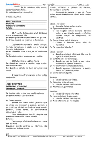 __________________________________________ PORTUGUÊS __________________________Prof. Maria Amália
__________________________________________________________________________________________________________________________
ATUALIZADO ATÉ ABRIL/2012 www.CARREIRAPUBLICA.com.br (48) 4141-3220 3225-5779
50
Ex. Eu caminharia todos os dias,
se não trabalhasse tanto.
Os modos subjuntivo e imperativo:
O modo Subjuntivo
MODO SUBJUNTIVO
PRESENTE
PRETÉRITO IMPERFEITO
FUTURO
01) Presente: Indica desejo atual, dúvida que
ocorre no momento da fala.
Ex: Espero que eu caminhe bastante no ano que vem.
Ex: O meu desejo é que eu estude no Maxi ainda.
02) Pretérito Imperfeito : Indica condição,
hipótese; normalmente é usado com o Futuro do
Pretérito do Indicativo.
Ex: Eu caminharia todos os dias, se não trabalhasse
tanto.
Ex: Estudaria no Maxi, se morasse em Londrina.
03) Futuro: Indica hipótese futura.
Ex: Quando eu começar a caminhar todos os dias,
sentir-me-ei melhor.
Ex: Quando eu estudar no Maxi, aprenderei mais
coisas.
O modo Imperativo: expressa ordem, pedido
ou conselho.
MODO IMPERATIVO
IMPERATIVO AFIRMATIVO
IMPERATIVO NEGATIVO
Ex. Caminhe todos os dias, para a saúde melhorar.
Ex: Estude no Maxi! Confie em mim!
As formas nominais:
Existem três formas verbais (infinitivo - que
se divide em impessoal e pessoal, gerúndio e
particípio) que não indicam flexão de tempo e modo,
perdendo, dessa forma, as características
essenciais do verbo.
Como desempenham funções próprias dos
nomes são denominadas formas nominais.
Infinitivo
Seu emprego infinitivo não obedece a regras
bem definidas.
Impessoal: sentido genérico ou indefinido, não
relacionado a nenhuma pessoa;
Pessoal: refere-se às pessoas do discurso,
dependendo do contexto.
Recomenda-se sempre o uso da forma
pessoal se for necessário dar à frase maior clareza
e ênfase.
Usa-se o impessoal:
a. Sem referência a nenhum sujeito.
Ex: É proibido fumar na sala.
b. Nas locuções verbais. Exemplo: Devemos
avaliar a sua situação quando o infinitivo
exercer função de complemento de
adjetivos.
Ex: É um problema fácil de solucionar.
c. Quando o infinitivo possui valor de
imperativo.
Ex: Ele respondeu: "Marchar!"
Usa-se o pessoal:
a. Quando o sujeito do infinitivo é diferente do
sujeito da oração principal.
Ex: Eu não te culpo por saíres daqui.
b. Quando, por meio de flexão, se quer realçar
ou identificar a pessoa do sujeito.
Ex: Foi um erro responderes dessa maneira.
c. Quando queremos indeterminar o sujeito
(usa-se a 3ª pessoa do plural).
Ex: Escutei baterem à porta.
Gerúndio
a. Usa-se nas locuções verbais.
Ex: As meninas estão gritando.
b. Também funciona como advérbio.
Ex: Amanhecendo, partiremos.
Particípio
a. Usa-se nos tempos compostos.
Ex: Havia participado do espetáculo.
b. Também funciona como adjetivo.
Ex: A ave está morta. Ele foi elogiado.
 