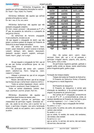 __________________________________________ PORTUGUÊS __________________________Prof. Maria Amália
__________________________________________________________________________________________________________________________
ATUALIZADO ATÉ ABRIL/2012 www.CARREIRAPUBLICA.com.br (48) 4141-3220 3225-5779
52
02) Verbos Irregulares: são
aqueles que sofrem pequenas alterações no radical.
Ex: fazer = faço, fazes; fiz, fizeste.
03) Verbos Anômalos: são aqueles que sofrem
grandes alterações no radical.
Ex: ser = sou, é, fui, era, serei.
04) Verbos Defectivos: são aqueles que não
possuem conjugação completa.
Ex: falir, reaver, precaver = não possuem as 1ª, 2ª e
3ª pes. do presente do indicativo e o presente do
subjuntivo inteiro).
Os defectivos da terceira conjugação,
tradicionalmente, dividem-se em:
Os que seguem a conjugação de abolir, que não
possui a primeira pessoa do singular do Presente do
Indicativo (e seus tempos derivados).
São estes os principais: aturdir, banir,
bramir, carpir (lamentar), colorir (colorar é normal),
comedir, delinquir, delir, demolir, descomedir,
desmedir, esculpir, exaurir, explodir, extorquir,
fundir, haurir, jungir, ruir e urgir.
Os que seguem a conjugação de falir, que só
se usa nas formas arrizotônicas (pres. do ind.:
falimos, falis).
Os principais são estes: adir, combalir,
emolir, esbaforir-se, florir, foragir-se, remir,
ressarcir e transir.
Adequar e precaver-se, que só se conjugam
nas formas arrizotônicas.
Reaver, derivado de haver, que só se conjuga
nas formas em que o verbo haver conserva a letra v.
Todos os verbos impessoais: chover, ventar,
haver (existir, acontecer), fazer (tempo) etc.
Todos os verbos unipessoais: constar, doer,
urgir, acontecer, ocorrer, prazer, fluir etc.
05) Verbos Abundantes: são aqueles que
apresentam duas formas de mesmo valor.
Geralmente ocorrem no particípio, que
chamaremos de particípio regular, terminado em -
ado, -ido, usado na voz ativa, com o auxiliar ter ou
haver, e particípio irregular, com outra terminação
diferente, usado na voz passiva, com o auxiliar ser
ou estar.
Obs.: Os verbos abrir, cobrir, dizer,
escrever, fazer, pôr, ver e vir só possuem o
particípio irregular aberto, coberto, dito, escrito,
feito, posto, visto e vindo.
Os particípios regulares gastado, ganhado e
pagado estão caindo ao desuso, sendo substituídos
pelos irregulares gasto, ganho e pago.
Formação dos tempos simples
Tempos derivados do Presente do Indicativo
O Presente do Indicativo forma o Presente
do Subjuntivo e o modo Imperativo.
01) Presente do Subjuntivo
O Presente do Subjuntivo é obtido pela
eliminação da desinência -o da primeira pessoa do
singular do presente do indicativo (eu).
Aos verbos de 1ª conjugação, acrescenta-se
-e; aos de 2ª e 3ª, -a, acrescentando-se, ainda, as
mesmas desinências do Presente do Subjuntivo para
os verbos regulares ( - / s / - / mos / is / m).
Por exemplo, veja a conjugação dos verbos:
Eu canto (- o + e) =
que eu cante, tu cantes, ele cante, nós cantemos, vós
canteis, eles cantem
Eu vendo (- o + a) =
que eu venda, tu vendas, ele venda, nós vendamos,
vós vendais, eles vendam
Eu sorrio (-o + a) =
que eu sorria, tu sorrias, ele sorria, nós sorriamos,
vós sorriais, eles sorriam
 