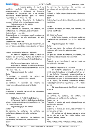 __________________________________________ PORTUGUÊS __________________________Prof. Maria Amália
__________________________________________________________________________________________________________________________
ATUALIZADO ATÉ ABRIL/2012 www.CARREIRAPUBLICA.com.br (48) 4141-3220 3225-5779
54
terceira pessoa do plural do
pretérito perfeito do indicativo (eles),
acrescentando-se a desinência do Pretérito
Imperfeito do Subjuntivo -sse e as mesmas
desinências número-pessoais para os verbos
regulares ( - / s / - / mos / is / m).
O Pretérito Imperfeito do Subjuntivo
sempre é iniciado pelas conjunções caso ou se.
Veja a conjugação dos verbos:
Eles cantaram - ram + sse
Se eu cantasse, tu cantasses, ele cantasse, nós
cantássemos, vós cantásseis, eles cantassem;
Eles venderam - ram + sse
Se eu vendesse, se tu vendesses, se ele vendesse, se
nós vendêssemos, se vós vendêsseis, se eles
vendessem;
Eles sorriram - ram + sse
Se eu sorrisse, se tu sorrisses, se ele sorrisse, se
nós sorrissemos, se vós sorrisseis, se eles sorrissem.
Tempos derivados do Infinitivo Impessoal:
O Infinitivo Impessoal forma o Futuro do
Presente do Indicativo, o Futuro do Pretérito do
Indicativo e o Pretérito Imperfeito do Indicativo.
01) Futuro do Presente do Indicativo
O Futuro do Presente do Indicativo é obtido
pelo acréscimo ao infinitivo das desinências: -ei / ás
/ á / emos / eis / ão.
Veja a conjugação dos verbos:
Cantar
Eu cantarei, tu cantarás, ele cantará, nós
cantaremos, vós cantareis, eles cantarão;
Vender
Eu venderei, tu venderás, ele venderá, nós
venderemos, vós vendereis, eles venderão;
Sorrir
eu sorrirei, tu sorrirás, ele sorrirá, nós sorriremos,
vós sorrireis, eles sorrirão.
02) Futuro do Pretérito do Indicativo
O Futuro do Pretérito do Indicativo é obtido
pelo acréscimo ao infinitivo das desinências: -ia / ias
/ ia /íamos / íeis / iam.
Veja a conjugação dos verbos:
Cantar
Eu cantaria, tu cantarias, ele cantaria, nós
cantaríamos, vós cantaríeis, eles cantariam.
Vender
Eu venderia, tu venderias, ele venderia, nós
venderíamos, vós venderíeis, eles venderiam.
Sorrir
Eu sorriria, tu sorririas, ele sorriria, nós
sorriríamos, vós sorriríeis, eles sorriram.
Fazer
Eu farei, tu farás, ele fará, nós faremos, vós fareis,
eles farão.
Dizer
Eu diria, tu dirias, ele diria, nós diríamos, vós diríeis,
eles diriam.
Trazer
Eu trarei, tu trarás, ele trará, nós traremos, vós
trareis, eles trarão.
03) Infinitivo Pessoal
O Infinitivo Pessoal é obtido pelo acréscimo
ao infinitivo das desinências / - / es / - / mos / des
/ em.
Veja a conjugação dos verbos:.
Cantar
Era para eu cantar, tu cantares, ele cantar, nós
cantarmos, vós cantardes, eles cantarem.
Vender
Era para eu vender, tu venderes, ele vender, nós
vendermos, vós venderdes, eles venderem.
Sorrir
Eu sorrir, tu sorrires, ele sorrir, nós sorrirmos, vós
sorrirdes, eles sorrirem.
04) Pretérito Imperfeito do Indicativo
O Pretérito Imperfeito do Indicativo é
obtido pela eliminação da terminação verbal -ar, -er,
-ir do Infinito Impessoal, acrescentando-se a
desinência -ava- para os verbos terminados em -ar e
a desinência -ia- para os verbos terminados em -er e
-ir e, depois, as mesmas desinências número-
pessoais para os verbos regulares ( - / s / - / mos /
is / m).
Na segunda pessoa do plural (vós), troca-se o
-a por -e.
Cantar - ar + ava
Eu cantava, tu cantavas, ele cantava, nós
cantávamos, vós cantáveis, eles cantavam.
Vender - er + ia
Eu vendia, tu vendias, ele vendia, nós vendíamos, vós
vendíeis, eles vendiam.
Sorrir - ir + ia
Eu sorria, tu sorrias, ele sorria, nós sorríamos, vós
sorríeis, eles sorriam.
Os verbos que não seguem as regras acima
são ter, pôr, vir e ser. Ter = tinha, tinhas, tinha,
tínhamos, tínheis, tinham.
Pôr
Punha, punhas, punha, púnhamos, púnheis, punham.
 