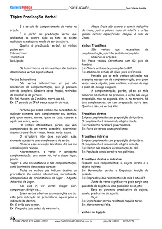 __________________________________________ PORTUGUÊS __________________________Prof. Maria Amália
__________________________________________________________________________________________________________________________
ATUALIZADO ATÉ ABRIL/2012 www.CARREIRAPUBLICA.com.br (48) 4141-3220 3225-5779
56
Tópico Predicação Verbal
É o estudo do comportamento do verbo na
oração.
É a partir da predicação verbal que
analisamos se ocorre ação ou fato, se existe
qualidade ou estado ou modo de ser de sujeito.
Quanto à predicação verbal, os verbos
podem ser:
Intransitivos
Transitivos
De Ligação
Os transitivos e os intransitivos são também
denominados verbos significativos.
Verbos Intransitivos
São verbos intransitivos os que não
necessitam de complementação, pois já possuem
sentido completo. Observe estas frases, retiradas
de manchetes de jornais:
Ex: Rei Hussein, da Jordânia, morre aos 63.
Ex: 2ª parcela do IPVA vence a partir de hoje.
Perceba que esses verbos não necessitam de
qualquer elemento para complementar seu sentido,
pois quem morre, morre, quem se casa, casa-se e
aquilo que vence, vence.
Há verbos intransitivos, porém, que vêm
acompanhados de um termo acessório, exprimindo
alguma circunstância - lugar, tempo, modo, causa.
O estudante não deve confundir esse
elemento acessório com complemento de verbo.
Observe esse exemplo: Garotinho diz que irá
a Brasília para reunião.
Aparentemente, o verbo ir apresenta
complementação, pois quem vai, vai a algum lugar,
porém
"lugar" é uma circunstância e não complementação,
como à primeira vista possa parecer.
Todos os verbos que indicam destino ou
procedência são verbos intransitivos, normalmente
acompanhados de circunstância de lugar - Adjunto
Adverbial de Lugar.
São eles ir, vir, voltar, chegar, cair,
comparecer, dirigir-se....
Esses verbos admitem as preposições a e de;
esta para indicação de procedência, aquela para a
indicação de destino.
Ex: O avião caiu ao mar.
Ex: Cheguei a casa antes da meia-noite.
Nessa frase não ocorre o acento indicativo
de crase, pois a palavra casa só admite o artigo
quando estiver especificada: Cheguei à casa de
Joana.
Verbos Transitivos
São verbos que necessitam de
complementação, pois têm sentido incompleto.
Observe as orações:
Ex: Vasco venceu Corinthians com 02 gols de
Romário.
Ex: Cliente reclama de promoção da BCP.
Ex: Medida em estudo dá alívio para os Estados.
Perceba que os três verbos utilizados nos
exemplos necessitam de complementação, pois quem
vence, vence alguém, quem reclama, reclama de algo
e quem dá, dá algo a alguém.
A complementação, porém, dá-se de três
maneiras diferentes: na primeira, o verbo não exige
preposição, mas na segunda, sim, e, na terceira, há
dois complementos, um com preposição, outro sem.
Quanto a isso, os verbos são:
Transitivos diretos
Exigem complemento sem preposição obrigatória.
O complemento é denominado objeto direto.
Ex: Presidente receberá governadores.
Ex: Falta de verbas causa problemas.
Transitivos indiretos
Exigem complemento com preposição obrigatória.
O complemento é denominado objeto indireto.
Ex: Eleitor não obedece à convocação do TRE.
Ex: População ainda acredita nos políticos.
Transitivos diretos e indiretos
Possuem dois complementos; o objeto direto e o
objeto indireto.
Ex: Governador perdoa a Deputado traição do
passado.
Ex: Empresário doa rendimentos do mês à UNICEF.
Junto de verbo significativo pode surgir uma
qualidade do sujeito ou uma qualidade do objeto.
Esta se denomina predicativo do objeto;
aquela, predicativo do sujeito.
Veja:
Ex: O professor entrou revoltado naquela tarde.
Ex: Maria morreu feliz.
Verbos de Ligação
 