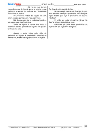__________________________________________ PORTUGUÊS __________________________Prof. Maria Amália
__________________________________________________________________________________________________________________________
ATUALIZADO ATÉ ABRIL/2012 www.CARREIRAPUBLICA.com.br (48) 4141-3220 3225-5779
57
São verbos que servem
como elementos de ligação entre o sujeito e uma
qualidade ou estado ou modo de ser, denominado
Predicativo do Sujeito.
Os principais verbos de ligação são ser,
estar, parecer, permanecer, ficar, continuar.
Não decore quais são os verbos de ligação, e
sim memorize o significado dele:
Verbo de ligação é aquele que indica a
existência de uma qualidade do sujeito, sem que ele
pratique uma ação.
Quando o verbo indica ação, além de
qualidade do sujeito, é denominado transitivo ou
intransitivo, mesmo que haja predicativo do sujeito.
Ex: Seleção volta abatida da Ásia.
Nesse exemplo o verbo não é de ligação, pois
está indicando uma ação - quem volta, volta de algum
lugar, mesmo que haja o predicativo do sujeito
“abatida”.
É, então, um verbo intransitivo, já que "da
Ásia" é Adjunto Adverbial de Lugar.
Conclui-se que pode haver predicativo do
sujeito sem que haja verbo de ligação.
 