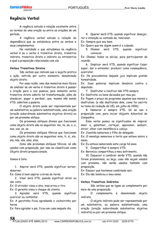 __________________________________________ PORTUGUÊS __________________________Prof. Maria Amália
__________________________________________________________________________________________________________________________
ATUALIZADO ATÉ ABRIL/2012 www.CARREIRAPUBLICA.com.br (48) 4141-3220 3225-5779
58
Regência Verbal
A regência estuda a relação existente entre
os termos de uma oração ou entre as orações de um
período.
A regência verbal estuda a relação de
dependência que se estabelece entre os verbos e
seus complementos.
Na realidade o que estudamos na regência
verbal é se o verbo é transitivo direto, transitivo
indireto, transitivo direto e indireto ou intransitivo
e qual a preposição relacionada com ele.
Verbos Transitivos Diretos
São verbos que indicam que o sujeito pratica
a ação, sofrida por outro elemento, denominado
objeto direto.
Por essa razão, uma das maneiras mais fáceis
de analisar se um verbo é transitivo direto é passar
a oração para a voz passiva, pois somente verbo
transitivo direto admite tal transformação, além de
obedecer, pagar e perdoar, que, mesmo não sendo
VTD, admitem a passiva.
O objeto direto pode ser representado por
um substantivo ou palavra substantivada, uma oração
(oração subordinada substantiva objetiva direta) ou
por um pronome oblíquo.
Os pronomes oblíquos átonos que funcionam
como objeto direto são os seguintes: me, te, se, o, a,
nos, vos, os, as.
Os pronomes oblíquos tônicos que funcionam
como objeto direto são os seguintes: mim, ti, si, ele,
ela, nós, vós, eles, elas.
Como são pronomes oblíquos tônicos, só são
usados com preposição, por isso se classificam como
Objeto direto preposicionado.
Vamos à lista:
1. Aspirar será VTD, quando significar sorver,
absorver.
Ex: Como é bom aspirar a brisa da tarde.
2. Visar será VTD, quando significar mirar ou
dar visto.
Ex: O atirador visou o alvo, mas errou o tiro.
Ex: O gerente visou o cheque do cliente.
3. Agradar será VTD, quando significar
acariciar ou contentar.
Ex: A garotinha ficou agradando o cachorrinho por
horas.
Ex: Para agradar o pai, ficou em casa naquele dia.
4. Querer será VTD, quando significar desejar,
ter a intenção ou vontade de, tencionar.
Ex: Sempre quis seu bem.
Ex: Quero que me digam quem é o culpado.
5. Chamar será VTD, quando significar
convocar.
Ex: Chamei todos os sócios, para participarem da
reunião.
6. Implicar será VTD, quando significar fazer
supor, dar a entender; produzir como consequência,
acarretar.
Ex: Os precedentes daquele juiz implicam grande
honestidade.
Ex: Suas palavras implicam denúncia contra o
deputado.
7. Desfrutar e Usufruir são VTD sempre.
Ex: Desfrutei os bens deixados por meu pai.
Ex: Pagam o preço do progresso aqueles que menos o
desfrutam. (e não desfrutam dele, como foi escrito
no tema da redação da UEL em julho de 1996)
8. Namorar é sempre VTD. Só se usa a
preposição com, para iniciar Adjunto Adverbial de
Companhia.
Esse verbo possui os significados de inspirar
amor a, galantear, cortejar, apaixonar, seduzir,
atrair, olhar com insistência e cobiça.
Ex: Joanilda namorava o filho do delegado.
Ex: O mendigo namorava a torta que estava sobre a
mesa.
Ex: Eu estava namorando este cargo há anos.
9. Compartilhar é sempre VTD.
Ex: Berenice compartilhou o meu sofrimento.
10. Esquecer e Lembrar serão VTD, quando não
forem pronominais, ou seja, caso não sejam usados
com pronome, não serão usados também com
preposição.
Ex: Esqueci que havíamos combinado sair.
Ex: Ela não lembrou o meu nome.
Verbos Transitivos Indiretos
São verbos que se ligam ao complemento por
meio de uma preposição.
O complemento é denominado objeto
indireto.
O objeto indireto pode ser representado por
um substantivo, ou palavra substantivada, uma
oração (oração subordinada substantiva objetiva
indireta) ou por um pronome oblíquo.
 