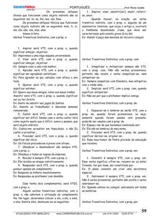 __________________________________________ PORTUGUÊS __________________________Prof. Maria Amália
__________________________________________________________________________________________________________________________
ATUALIZADO ATÉ ABRIL/2012 www.CARREIRAPUBLICA.com.br (48) 4141-3220 3225-5779
59
Os pronomes oblíquos
átonos que funcionam como objeto indireto são os
seguintes: me, te, se, lhe, nos, vos, lhes.
Os pronomes oblíquos tônicos que funcionam
como objeto indireto são os seguintes: mim, ti, si,
ele, ela, nós, vós, eles, elas.
Vamos à lista:.
Verbos Transitivos Indiretos, com a prep. a:
1. Aspirar será VTI, com a prep. a, quando
significar almejar, objetivar.
Ex: Aspiramos a uma vaga naquela universidade.
2. Visar será VTI, com a prep. a, quando
significar almejar, objetivar.
Ex: Sempre visei a uma vida melhor.
3. Agradar será VTI, com a prep. a, quando
significar ser agradável; satisfazer.
Ex: Para agradar ao pai, estudou com afinco o ano
todo.
4. Querer será VTI, com a prep. a, quando
significar estimar.
Ex: Quero aos meus amigos, como aos meus irmãos.
Assistir será VTI, com a prep. a, quando significar
ver ou ter direito.
Ex: Gosto de assistir aos jogos do Santos.
Ex: Assiste ao trabalhador o descanso semanal
remunerado.
5. Custar será VTI, com a prep. a, quando
significar ser difícil. Nesse caso o verbo custar terá
como sujeito aquilo que é difícil, nunca a pessoa, que
será objeto indireto.
Ex: Custou-me acreditar em Hipocárpio. e não Eu
custei a acreditar...
6. Proceder será VTI, com a prep. a, quando
significar dar início.
Ex: Os fiscais procederam à prova com atraso.
7. Obedecer e desobedecer são sempre VTI,
com a prep. a.
Ex: Obedeço a todas as regras da empresa.
8. Revidar é sempre VTI, com a prep. a.
Ex: Ele revidou ao ataque instintivamente.
9. Responder será VTI, com a prep. a, quando
possuir apenas um complemento.
Ex: Respondi ao bilhete imediatamente.
Ex: Respondeu ao professor com desdém.
Caso tenha dois complementos, será VTDI,
com a prep. a.
Alguns verbos transitivos indiretos, com a
prep. a, não admitem a utilização do complemento
lhe. No lugar, deveremos colocar a ele, a ela, a eles,
a elas. Dentre eles, destacam-se os seguintes:
1. Aspirar, visar, assistir(ver), aludir, referir-
se, anuir.
Quando houver, na oração, um verbo
transitivo indireto, com a prep. a, seguido de um
substantivo feminino, que exija o artigo a, ocorrerá
o fenômeno denominado crase, que deve ser
caracterizado pelo acento grave (à ou às).
Ex: Assisti à peça das meninas do terceiro colegial.
Verbos Transitivos Indiretos, com a prep. com:
1. Simpatizar e Antipatizar sempre são VTI,
com a prep. com. Não são verbos pronominais,
portanto não existe o verbo simpatizar-se, nem
antipatizar-se.
Ex: Sempre simpatizei com Eleodora, mas antipatizo
com o irmão dela.
2. Implicar será VTI, com a prep. com, quando
significar antipatizar.
Ex: Não sei por que o professor implica comigo.
Verbos Transitivos Indiretos, com a prep. de:
1. Esquecer-se e lembrar-se serão VTI, com a
prep. de, quando forem pronominais, ou seja,
somente quando forem usados com pronome,
poderão ser usados com a prep. de.
Ex: Esqueci-me de que havíamos combinado sair.
Ex: Ela não se lembrou do meu nome.
2. Proceder será VTI, com a prep. de, quando
significar derivar-se, originar-se.
Ex: Esse mau-humor de Pedro procede da educação
que recebeu.
Verbos Transitivos Indiretos, com a prep. em:
1. Consistir é sempre VTI, com a prep. em.
Esse verbo significa cifrar-se, resumir-se ou estar
firmado, ter por base, ser constituído por.
Ex: O plano consiste em criar uma secretaria
especial.
2. Sobressair é sempre VTI, com a prep. em.
Não é verbo pronominal, portanto não existe o verbo
sobressair-se.
Ex: Quando estava no colegial, sobressaía em todas
as matérias.
Verbos Transitivos Indiretos, com a prep. por
 