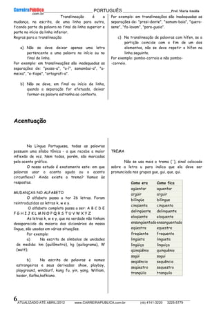 __________________________________________ PORTUGUÊS __________________________Prof. Maria Amália
__________________________________________________________________________________________________________________________
ATUALIZADO ATÉ ABRIL/2012 www.CARREIRAPUBLICA.com.br (48) 4141-3220 3225-5779
6
Translineação é a
mudança, na escrita, de uma linha para outra,
ficando parte da palavra no final da linha superior e
parte no início da linha inferior.
Regras para a translineação:
a) Não se deve deixar apenas uma letra
pertencente a uma palavra no início ou no
final de linha.
Por exemplo: em translineações são inadequadas as
separações de: "pesso-a", "a-í", samambai-a", "a-
meixa", "e-tíope", "ortografi-a".
b) Não se deve, em final ou início de linha,
quando a separação for efetuada, deixar
formar-se palavra estranha ao contexto.
Por exemplo: em translineações são inadequadas as
separações de: "presi-dente", "samam-baia", "quero-
sene", "fa-lavam", "para-guaia".
c) Na translineação de palavras com hífen, se a
partição coincide com o fim de um dos
elementos, não se deve repetir o hífen na
linha seguinte.
Por exemplo: pombo-correio e não pombo-
-correio.
Acentuação
Na Língua Portuguesa, todas as palavras
possuem uma sílaba tônica - a que recebe a maior
inflexão de voz. Nem todas, porém, são marcadas
pelo acento gráfico.
O nosso estudo é exatamente este: em que
palavras usar o acento agudo ou o acento
circunflexo? Ainda existe o trema? Vamos às
respostas.
MUDANÇAS NO ALFABETO
O alfabeto passa a ter 26 letras. Foram
reintroduzidas as letras k, w e y.
O alfabeto completo passa a ser: A B C D E
F G H I J K L M N O P Q R S T U V W X Y Z
As letras k, w e y, que na verdade não tinham
desaparecido da maioria dos dicionários da nossa
língua, são usadas em várias situações.
Por exemplo:
a) Na escrita de símbolos de unidades
de medida: km (quilômetro), kg (quilograma), W
(watt);
b) Na escrita de palavras e nomes
estrangeiros e seus derivados: show, playboy,
playground, windsurf, kung fu, yin, yang, William,
kaiser, Kafka,kafkiano.
TREMA
Não se usa mais o trema (¨), sinal colocado
sobre a letra u para indica que ela deve ser
pronunciada nos grupos gue, gui, que, qui.
Como era Como fica
agüentar aguentar
argüir arguir
bilíngüe bilíngue
cinqüenta cinquenta
delinqüente delinquente
eloqüente eloquente
ensangüentadoensanguentado
eqüestre equestre
freqüente frequente
lingüeta lingueta
lingüiça linguiça
qüinqüênio quinquênio
sagüi sagui
seqüência sequência
seqüestro sequestro
tranqüilo tranquilo
 