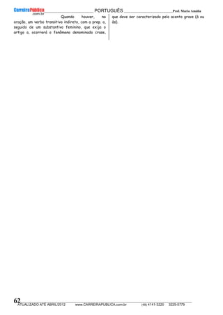 __________________________________________ PORTUGUÊS __________________________Prof. Maria Amália
__________________________________________________________________________________________________________________________
ATUALIZADO ATÉ ABRIL/2012 www.CARREIRAPUBLICA.com.br (48) 4141-3220 3225-5779
62
Quando houver, na
oração, um verbo transitivo indireto, com a prep. a,
seguido de um substantivo feminino, que exija o
artigo a, ocorrerá o fenômeno denominado crase,
que deve ser caracterizado pelo acento grave (à ou
às).
 