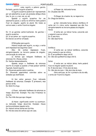 __________________________________________ PORTUGUÊS __________________________Prof. Maria Amália
__________________________________________________________________________________________________________________________
ATUALIZADO ATÉ ABRIL/2012 www.CARREIRAPUBLICA.com.br (48) 4141-3220 3225-5779
64
como sujeito a palavra garota.
Portanto, garota é sujeito acusativo.
O sujeito acusativo poderá ser representado
por um substantivo ou por um pronome oblíquo átono
(me, te, se, o, a, nos, vos, os, as)
Quando o sujeito acusativo for um
substantivo plural, o verbo no infinitivo tanto poderá
ficar no singular, quanto no plural. Em todos os
outros casos, o verbo ficará no singular.
Ex: Vi as garotas cantar/cantarem. As garotas =
sujeito acusativo.
Ex: Vi-as cantar. as = sujeito acusativo.
Ex|:Deixei-os entrar atrasado
07)Orações sem sujeito
Haverá oração sem sujeito, ou seja, o verbo
será impessoal nos seguintes casos:
Obs.: Os verbos impessoais ficam,
obrigatoriamente, na terceira pessoa do singular,
com exceção do verbo ser.
a) Verbos que indiquem fenômeno da
natureza: Ex: Choveu ontem.
Ex: Ventou demasiadamente.
Quando surgir o fenômeno da natureza
escrito na oração ou quando a frase possuir sentido
figurado, haverá sujeito:
Ex: Choveram pedras sobre Londrina.
Ex: Choveram papeizinhos coloridos sobre os
soldados que desfilavam.
b) Ser, estar, parecer, ficar, indicando
fenômeno da natureza. Exemplo: É primavera, mas
parece verão.
Ex: Está frio hoje.
c) Fazer, indicando fenômeno da natureza ou
tempo decorrido. Exemplo: Faz dias friíssimos no
inverno.
Ex: Faz três dias que aqui cheguei.
d) Haver, significando existir ou acontecer,
ou indicando tempo decorrido. Exemplo: Houve
muitos problemas naquela noite.
Ex: Haverá várias festas em Curitiba.
Ex: Há dois anos ele esteve aqui em casa.
e) Passar de, indicando horas.
Ex: Já passa das 15h.
f) Chegar de e bastar de, no imperativo.
Ex: Chega de matéria.
g) Ser, indicando horas, datas e distância. O
verbo ser é o único verbo impessoal que não fica
obrigatoriamente na terceira pessoa do singular.
Horas
O verbo ser, ao indicar horas, concorda com
o numeral a que se refere.
Ex: É uma hora.
Ex: São duas horas.
Distância
O verbo ser, ao indicar distância, concorda
com o numeral a que se refere.
Ex: É um quilômetro daqui até lá.
Ex: São dois quilômetros daqui até lá.
Datas
O verbo ser, ao indicar datas, tanto poderá
ficar no singular quanto no plural.
Ex: É dois de maio = É dia dois de maio.
Ex: São dois de maio = São dois dias de maio.
Claro está que, se for o primeiro dia do mês,
o verbo ser ficará no singular.
 