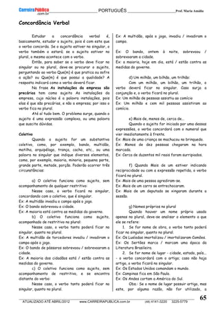 __________________________________________ PORTUGUÊS __________________________Prof. Maria Amália
__________________________________________________________________________________________________________________________
ATUALIZADO ATÉ ABRIL/2012 www.CARREIRAPUBLICA.com.br (48) 4141-3220 3225-5779
65
Concordância Verbal
Estudar a concordância verbal é,
basicamente, estudar o sujeito, pois é com este que
o verbo concorda. Se o sujeito estiver no singular, o
verbo também o estará; se o sujeito estiver no
plural, o mesmo acontece com o verbo.
Então, para saber se o verbo deve ficar no
singular ou no plural, deve-se procurar o sujeito,
perguntando ao verbo Que(m) é que pratica ou sofre
a ação? ou Que(m) é que possui a qualidade? A
resposta indicará como o verbo deverá ficar.
Na frase As instalações da empresa são
precárias tem como sujeito As instalações da
empresa, cujo núcleo é a palavra instalações, pois
elas é que são precárias, e não a empresa; por isso o
verbo fica no plural.
Até aí tudo bem. O problema surge, quando o
sujeito é uma expressão complexa, ou uma palavra
que suscite dúvidas.
Coletivo
Quando o sujeito for um substantivo
coletivo, como, por exemplo, bando, multidão,
matilha, arquipélago, trança, cacho, etc., ou uma
palavra no singular que indique diversos elementos,
como, por exemplo, maioria, minoria, pequena parte,
grande parte, metade, porção. Poderão ocorrer três
circunstâncias:
a) O coletivo funciona como sujeito, sem
acompanhamento de qualquer restritivo:
Nesse caso, o verbo ficará no singular,
concordando com o coletivo, que é singular.
Ex: A multidão invadiu o campo após o jogo.
Ex: O bando sobrevoou a cidade.
Ex: A maioria está contra as medidas do governo.
b) O coletivo funciona como sujeito,
acompanhado de restritivo no plural:
Nesse caso, o verbo tanto poderá ficar no
singular, quanto no plural.
Ex: A multidão de torcedores invadiu / invadiram o
campo após o jogo.
Ex: O bando de pássaros sobrevoou / sobrevoaram a
cidade.
Ex: A maioria dos cidadãos está / estão contra as
medidas do governo.
c) O coletivo funciona como sujeito, sem
acompanhamento de restritivo, e se encontra
distante do verbo:
Nesse caso, o verbo tanto poderá ficar no
singular, quanto no plural.
Ex: A multidão, após o jogo, invadiu / invadiram o
campo.
Ex: O bando, ontem à noite, sobrevoou /
sobrevoaram a cidade.
Ex: a maioria, hoje em dia, está / estão contra as
medidas do governo.
d) Um milhão, um bilhão, um trilhão:
Com um milhão, um bilhão, um trilhão, o
verbo deverá ficar no singular. Caso surja a
conjunção e, o verbo ficará no plural.
Ex: Um milhão de pessoas assistiu ao comício
Ex: Um milhão e cem mil pessoas assistiram ao
comício.
e) Mais de, menos de, cerca de...
Quando o sujeito for iniciado por uma dessas
expressões, o verbo concordará com o numeral que
vier imediatamente à frente.
Ex: Mais de uma criança se machucou no brinquedo.
Ex: Menos de dez pessoas chegaram na hora
marcada.
Ex: Cerca de duzentos mil reais foram surripiados.
f) Quando Mais de um estiver indicando
reciprocidade ou com a expressão repetida, o verbo
ficará no plural.
Ex: Mais de uma pessoa agrediram-se.
Ex: Mais de um carro se entrechocaram.
Ex: Mais de um deputado se xingaram durante a
sessão.
g) Nomes próprios no plural
Quando houver um nome próprio usado
apenas no plural, deve-se analisar o elemento a que
ele se refere:
1. Se for nome de obra, o verbo tanto poderá
ficar no singular, quanto no plural.
Ex: Os Lusíadas imortalizou / imortalizaram Camões.
Ex: Os Sertões marca / marcam uma época da
Literatura Brasileira.
2. Se for nome de lugar - cidade, estado, país...
- o verbo concordará com o artigo; caso não haja
artigo, o verbo ficará no singular.
Ex: Os Estados Unidos comandam o mundo.
Ex: Campinas fica em São Paulo.
Ex: Os Andes cortam a América do Sul.
Obs.: Se o nome de lugar possuir artigo, mas
este, por alguma razão, não for utilizado, a
 