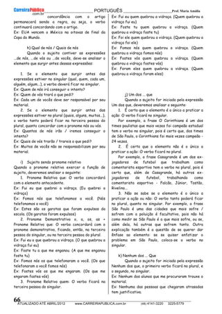 __________________________________________ PORTUGUÊS __________________________Prof. Maria Amália
__________________________________________________________________________________________________________________________
ATUALIZADO ATÉ ABRIL/2012 www.CARREIRAPUBLICA.com.br (48) 4141-3220 3225-5779
66
concordância com o artigo
permanecerá sendo a regra, ou seja, o verbo
continuará concordando com o artigo.
Ex: EUA vencem o México na oitavas de final da
Copa do Mundo.
h) Qual de nós / Quais de nós
Quando o sujeito contiver as expressões
...de nós, ...de vós ou ...de vocês, deve-se analisar o
elemento que surgir antes dessas expressões:
1. Se o elemento que surgir antes das
expressões estiver no singular (qual, quem, cada um,
alguém, algum...), o verbo deverá ficar no singular.
Ex: Quem de nós irá conseguir o intento?
Ex: Quem de vós trará o que pedi?
Ex: Cada um de vocês deve ser responsável por seu
material.
2. Se o elemento que surgir antes das
expressões estiver no plural (quais, alguns, muitos...),
o verbo tanto poderá ficar na terceira pessoa do
plural, quanto concordar com o pronome nós ou vós.
Ex: Quantos de nós irão / iremos conseguir o
intento?
Ex: Quais de vós trarão / trareis o que pedi?
Ex: Muitos de vocês não se responsabilizam por seu
material.
i) Sujeito sendo pronome relativo
Quando o pronome relativo exercer a função de
sujeito, deveremos analisar o seguinte:
1. Pronome Relativo que: O verbo concordará
com o elemento antecedente.
Ex: Fui eu que quebrei a vidraça. (Eu quebrei a
vidraça)
Ex: Fomos nós que telefonamos a você. (Nós
telefonamos a você)
Ex: Estes são os garotos que foram expulsos da
escola. (Os garotos foram expulsos)
2. Pronome Demonstrativo o, a, os, as +
Pronome Relativo que: O verbo concordará com o
pronome demonstrativo, ficando, então, na terceira
pessoa do singular, ou na terceira pessoa do plural.
Ex: Fui eu o que quebrou a vidraça. (O que quebrou a
vidraça fui eu)
Ex: Foste tu a que me enganou. (A que me enganou
foste tu)
Ex: Fomos nós os que telefonaram a você. (Os que
telefonaram a você fomos nós)
Ex: Fostes vós os que me engaram. (Os que me
engaram fostes vós)
3. Pronome Relativo quem: O verbo ficará na
terceira pessoa do singular.
Ex: Fui eu quem quebrou a vidraça. (Quem quebrou a
vidraça fui eu)
Ex: Foste tu quem quebrou a vidraça. (Quem
quebrou a vidraça foste tu)
Ex: Foi ele quem quebrou a vidraça. (Quem quebrou a
vidraça foi ele)
Ex: Fomos nós quem quebrou a vidraça. (Quem
quebrou a vidraça fomos nós)
Ex: Fostes vós quem quebrou a vidraça. (Quem
quebrou a vidraça fostes vós)
Ex: Foram eles quem quebrou a vidraça. (Quem
quebrou a vidraça foram eles)
j) Um dos ... que
Quando o sujeito for iniciado pela expressão
Um dos que, deveremos analisar o seguinte:
1. É certo que o elemento é o único a praticar a
ação: O verbo ficará no singular.
Por exemplo, a frase O Corinthians é um dos
times paulistas que mais vezes foi campeão estadual
tem o verbo no singular, pois é certo que, dos times
de São Paulo, o Corinthians foi mais vezes campeão -
24 vezes.
2. É certo que o elemento não é o único a
praticar a ação: O verbo ficará no plural.
Por exemplo, a frase Casagrande é um dos ex-
jogadores de futebol que trabalham como
comentarista esportivo tem o verbo no plural, pois é
certo que, além de Casagrande, há outros ex-
jogadores de futebol, trabalhando como
comentarista esportivo - Falcão, Júnior, Tostão,
Rivelino...
3. Não se sabe se o elemento é o único a
praticar a ação ou não: O verbo tanto poderá ficar
no plural, quanto no singular. Por exemplo, a frase
São Paulo é uma das cidades que mais sofre /
sofrem com a poluição é facultativo, pois não há
como medir se São Paulo é a que mais sofre, ou se,
além dela, há outras que sofrem tanto. Outra
explicação também é a questão de se querer dar
ênfase ao elemento: se se quiser enfatizar o
problema em São Paulo, coloca-se o verbo no
singular.
k) Nenhum dos ... Que
Quando o sujeito for iniciado pela expressão
Nenhum dos que, o primeiro verbo ficará no plural, e
o segundo, no singular.
Ex: Nenhum dos alunos que me procuraram trouxe o
material.
Ex: Nenhuma das pessoas que chegaram atrasadas
tem justificativa.
 