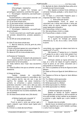 __________________________________________ PORTUGUÊS __________________________Prof. Maria Amália
__________________________________________________________________________________________________________________________
ATUALIZADO ATÉ ABRIL/2012 www.CARREIRAPUBLICA.com.br (48) 4141-3220 3225-5779
67
l) Porcentagem + Substantivo
Quando o sujeito for formado por
porcentagem e substantivo, existirão três regras:
1. Porcentagem + Substantivo, sem modificador
da porcentagem:
Facultativamente o verbo poderá concordar com
a porcentagem ou com o substantivo.
Ex: 1% da turma estuda muito.
Ex: 1% dos alunos estuda / estudam muito.
Ex: 10% da turma estuda / estudam muito.
Ex: 10% dos alunos estudam muito.
2. Porcentagem + Substantivo, com modificador
da porcentagem:
O verbo concordará com o modificador, que pode
ser pronome demonstrativo, pronome possessivo,
artigo...
Ex: Os 10% da turma estudam muito.
Ex: Este 1% dos alunos estuda mais.
3. Mais de, menos de, cerca de, perto de, antes
da porcentagem:
O verbo concordará apenas com a porcentagem. Ex.
Ex: Mais de 1% dos alunos estuda muito.
Ex: Menos de 10% da turma estudam muito.
m) Pronomes de Tratamento
Os pronomes de tratamento são pronomes de
terceira pessoa, portanto tudo que se referir a eles
deverá estar na terceira pessoa.
Ex: Vossa Senhoria deve trazer seus documentos
consigo.
Ex: Vossa Excelência tem que se contentar com seus
assessores.
n) Silepse de Pessoa
Também chamada de concordância
ideológica, a silepse de pessoa é a concordância, não
com a palavra escrita, mas sim com o que ela
significa. Por exemplo, nós somos brasileiros,
portanto, ao utilizarmos a palavra brasileiros,
poderemos concordar o verbo com a idéia que essa
palavra nos evoca - nós - e dizer Os brasileiros
estamos torcendo pelo sucesso do Presidente.
Ex: Os professores nos reciclamos anualmente. (Nós
nos reciclamos)
Ex: Os alunos deveis estudar mais. (Vós deveis)
o) Núcleos ligados pela conjunção "e"
1. Verbo após os núcleos:
Ficará no plural o verbo que estiver após o
sujeito composto cujos núcleos sejam ligados pela
conjunção e:
Ex: O hotel e a cidade são maravilhosos.
Ex: Machado de Assis e Guimarães Rosa estão entre
os melhores escritores do mundo.
Obs.: Quando os núcleos forem sinônimos ou
estiverem formando gradação, o verbo deverá ficar
no singular.
Ex: "A lisura e a sinceridade freqüenta pouco o
Congresso Nacional." lisura = sinceridade.
2. Verbo antes dos núcleos:
‘ Facultativamente ficará no plural ou
concordará com o núcleo mais próximo o verbo que
estiver antes do sujeito composto cujos núcleos
sejam ligados pela conjunção e:
Ex: É maravilhoso o hotel e a cidade.
Ex: São maravilhosos o hotel e a cidade.
Ex: É maravilhosa a cidade e o hotel.
P) Sujeito composto por pessoas diferentes
Se o sujeito for formado por pessoas
diferentes (eu, tu, ele, ela ou você), o verbo ficará
no plural,
concordando com a pessoa de número mais baixo na
sequência (1ª, 2ª ou 3ª).
Não havendo a 1ª pessoa (eu ou ), e havendo
a 2ª pessoa (tu ou vós), o verbo tanto poderá ficar
na 2ª pessoa do plural, quanto na 3ª pessoa do
plural.
Continuam valendo as regras anteriores, ou
seja, se o verbo vier depois do sujeito composto,
ficará no plural; se vier antes, concordará com o
mais próximo ou ficará no plural.
Ex: Teté e eu passamos as férias em Águas de Santa
Bárbara.
Ex: Passei as férias em Águas de Santa Bárbara eu e
Teté.
Ex: Passamos as férias em Águas de Santa Bárbara
eu e Teté.
Ex: Tu e Walmor estais equivocados.
Ex: Tu e Walmor estão equivocados.
Ex: Estás equivocado tu e Walmor.
Ex: Estais equivocados tu e Walmor.
Ex: Estão equivocados tu e Walmor.
q) Núcleos ligados pela conjunção ou
Quando os núcleos do sujeito composto
forem ligados pela conjunção ou, deve-se analisar se
há ou não exclusão, ou seja, analisar se um elemento,
ao praticar a ação, impede que o outro também a
pratique.
1. Havendo ideia de exclusão:
Quando houver um elemento praticando a ação e,
com isso, impedindo que o outro também a pratique,
o verbo ficará no singular.
 