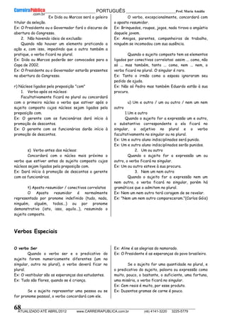 __________________________________________ PORTUGUÊS __________________________Prof. Maria Amália
__________________________________________________________________________________________________________________________
ATUALIZADO ATÉ ABRIL/2012 www.CARREIRAPUBLICA.com.br (48) 4141-3220 3225-5779
68
Ex Dida ou Marcos será o goleiro
titular da seleção.
Ex: O Presidente ou o Governador fará o discurso de
abertura do Congresso.
2. Não havendo ideia de exclusão:
Quando não houver um elemento praticando a
ação e, com isso, impedindo que o outro também a
pratique, o verbo ficará no plural.
Ex: Dida ou Marcos poderão ser convocados para a
Copa de 2002.
Ex: O Presidente ou o Governador estarão presentes
na abertura do Congresso.
r) Núcleos ligados pela preposição "com"
1. Verbo após os núcleos:
Facultativamente ficará no plural ou concordará
com o primeiro núcleo o verbo que estiver após o
sujeito composto cujos núcleos sejam ligados pela
preposição com.
Ex: O gerente com os funcionários dará início à
promoção de descontos.
Ex: O gerente com os funcionários darão início à
promoção de descontos.
s) Verbo antes dos núcleos:
Concordará com o núcleo mais próximo o
verbo que estiver antes do sujeito composto cujos
núcleos sejam ligados pela preposição com.
Ex: Dará início à promoção de descontos o gerente
com os funcionários.
t) Aposto resumidor / conectivos correlatos
O Aposto resumidor é normalmente
representado por pronome indefinido (tudo, nada,
ninguém, alguém, todos...) ou por pronome
demonstrativo (isto, isso, aquilo...), resumindo o
sujeito composto.
O verbo, excepcionalmente, concordará com
o aposto resumidor.
Ex: Brinquedos, roupas, jogos, nada tirava a angústia
daquele jovem.
Ex: Amigos, parentes, companheiros de trabalho,
ninguém se incomodou com sua ausência.
Quando o sujeito composto tem os elementos
ligados por conectivos correlatos: assim ... como, não
só ... mas também, tanto ... como, nem ... nem, o
verbo ficará no plural. O singular é raro.
Ex: Tanto o irmão como a esposa ignoraram seu
pedido de ajuda.
Ex: Não só Pedro mas também Eduardo estão à sua
procura.
u) Um e outro / um ou outro / nem um nem
outro
1.Um e outro
Quando o sujeito for a expressão um e outro,
o substantivo correspondente a ela ficará no
singular, o adjetivo no plural e o verbo
facultativamente no singular ou no plural.
Ex: Um e outro aluno indisciplinados será punido.
Ex: Um e outro aluno indisciplinados serão punidos.
2. Um ou outro
Quando o sujeito for a expressão um ou
outro, o verbo ficará no singular.
Ex: Um ou outro esteve à sua procura.
3. Nem um nem outro
Quando o sujeito for a expressão nem um
nem outro, o verbo ficará no singular, porém há
gramáticos que o admitem no plural.
Ex: Nem um nem outro terá coragem de se revelar.
Ex: "Nem um nem outro compareceram."(Carlos Góis)
Verbos Especiais
O verbo Ser
Quando o verbo ser e o predicativo do
sujeito forem numericamente diferentes (um no
singular, outro no plural), o verbo deverá ficar no
plural.
Ex: O vestibular são as esperanças dos estudantes.
Ex: Tudo são flores, quando se é criança.
Se o sujeito representar uma pessoa ou se
for pronome pessoal, o verbo concordará com ele.
Ex: Aline é as alegrias do namorado.
Ex: O Presidente é as esperanças do povo brasileiro.
Se o sujeito for uma quantidade no plural, e
o predicativo do sujeito, palavra ou expressão como
muito, pouco, o bastante, o suficiente, uma fortuna,
uma miséria, o verbo ficará no singular.
Ex: Cem reais é muito, por esse produto.
Ex: Duzentos gramas de carne é pouco.
 
