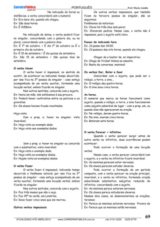 __________________________________________ PORTUGUÊS __________________________Prof. Maria Amália
__________________________________________________________________________________________________________________________
ATUALIZADO ATÉ ABRIL/2012 www.CARREIRAPUBLICA.com.br (48) 4141-3220 3225-5779
69
Na indicação de horas ou
distâncias, o verbo concordará com o numeral.
Ex: Era meio-dia, quando ele chegou.
Ex: São duas horas.
Ex: É 1h58min.
Na indicação de datas, o verbo poderá ficar
no singular, concordando com a palavra dia, ou no
plural, concordando com a palavra dias.
Ex: É 1º de outubro. = É dia 1º de outubro ou É o
primeiro dia de outubro.
Ex: É 15 de setembro = É dia quinze de setembro.
Ex: São 15 de setembro = São quinze dias de
setembro.
O verbo Haver
O verbo haver é impessoal, no sentido de
existir, de acontecer ou indicando tempo decorrido;
por isso fica na 3ª pessoa do singular - caso esteja
acompanhado de um verbo auxiliar, formando uma
locução verbal, ambos ficarão no singular.
Nos outros sentidos, concorda com o sujeito.
Ex: Havia um mês, nós estávamos à sua procura.
Ex: Poderá haver confrontos entre os policiais e os
grevistas.
Ex: Os alunos haviam ficado revoltados.
Haja vista:
Com a prep. a: haver no singular; vista
invariável;
Ex: Haja vista ao exemplo dado.
Ex: Haja vista aos exemplos dados.
Sem a prep. a: haver no singular ou concorda
com o substantivo; vista invariável.
Ex: Haja vista o exemplo dado.
Ex: Haja vista os exemplos dados.
Ex: Hajam vista os exemplos dados.
O verbo Fazer
O verbo fazer é impessoal, indicando tempo
decorrido e fenômeno natural; por isso fica na 3ª
pessoa do singular - caso esteja acompanhado de um
verbo auxiliar, formando uma locução verbal, ambos
ficarão no singular.
Nos outros sentidos, concorda com o sujeito.
Ex: Faz três meses que não o vejo.
Ex: Faz 35º no verão, em Londrina.
Ex: Deve fazer cinco anos que ele morreu.
Outros verbos impessoais
Os outros verbos impessoais, que também
ficam na terceira pessoa do singular, são os
seguintes:
Fenômenos da natureza:
Ex: Chove há três dias sem parar.
Ex: Choveram pedras. Nesse caso, o verbo não é
impessoal, pois o sujeito está claro.
Passar de indicando hora
Ex: Já passa das 11h30.
Ex: Já passava das oito horas, quando ela chegou.
Chegar de e bastar de, no imperativo:
Ex: Chega de firulas! Vamos ao assunto.
Ex: Basta de conversas, meninos!
Os verbos Dar, Bater e Soar
Concordam com o sujeito, que pode ser o
relógio, a torre, o sino...
Ex: O relógio deu quatro horas.
Ex: O sino soou cinco horas.
As horas.
O numeral que marca as horas funcionará como
sujeito, quando o relógio, a torre, o sino funcionarem
como adjunto adverbial de lugar - com a prep. em, ou
quando eles não aparecerem na oração.
Ex: No relógio, deram quatro horas.
Ex: No sino, soaram cinco horas.
Ex: Bateram sete horas.
O verbo Parecer + infinitivo
Quando o verbo parecer surgir antes de
outro verbo no infinitivo, duas ocorrências podem
acontecer:
Pode ocorrer a formação de uma locução
verbal.
Nesse caso, o verbo parecer concordará com
o sujeito, e o verbo no infinitivo ficará invariável.
Ex: As meninas parecem estar nervosas.
Ex: Os alunos parecem estudar deveras.
Pode ocorrer a formação de um período
composto, com o verbo parecer na oração principal,
invariável, e o verbo no infinitivo, formando oração
subordinada substantiva subjetiva reduzida de
infinitivo, concordando com o sujeito.
Ex: As meninas parece estarem nervosas.
Ex: Os alunos parece estudarem deveras.
Nesses dois casos, se desenvolvermos as orações,
teremos:
Ex: Parece as meninas estarem nervosas. Proveio de
Ex: Parece que as meninas estão nervosas.
 