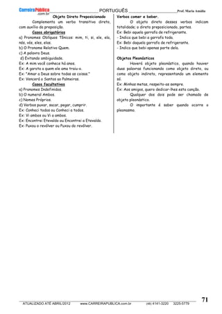 __________________________________________ PORTUGUÊS __________________________Prof. Maria Amália
__________________________________________________________________________________________________________________________
ATUALIZADO ATÉ ABRIL/2012 www.CARREIRAPUBLICA.com.br (48) 4141-3220 3225-5779
71
Objeto Direto Preposicionado
Complementa um verbo transitivo direto,
com auxílio da preposição.
Casos obrigatórios
a) Pronomes Oblíquos Tônicos: mim, ti, si, ele, ela,
nós, vós, eles, elas.
b) O Pronome Relativo Quem.
c) A palavra Deus.
d) Evitando ambiguidade.
Ex: A mim você conhece há anos.
Ex: A garota a quem ele ama traiu-o.
Ex: "Amar a Deus sobre todas as coisas."
Ex: Vencerá o Santos ao Palmeiras.
Casos facultativos
a) Pronomes Indefinidos.
b) O numeral Ambos.
c) Nomes Próprios.
d) Verbos puxar, sacar, pegar, cumprir.
Ex: Conheci todos ou Conheci a todos.
Ex: Vi ambos ou Vi a ambos.
Ex: Encontrei Etevaldo ou Encontrei a Etevaldo.
Ex: Puxou o revólver ou Puxou do revólver.
Verbos comer e beber.
O objeto direto desses verbos indicam
totalidade; o direto preposicionado, partes.
Ex: Bebi aquela garrafa de refrigerante.
- Indica que bebi a garrafa toda.
Ex: Bebi daquela garrafa de refrigerante.
- Indica que bebi apenas parte dela.
Objetos Pleonásticos
Haverá objeto pleonástico, quando houver
duas palavras funcionando como objeto direto, ou
como objeto indireto, representando um elemento
só.
Ex: Minhas metas, respeito-as sempre.
Ex: Aos amigos, quero dedicar-lhes esta canção.
Qualquer dos dois pode ser chamado de
objeto pleonástico.
O importante é saber quando ocorre o
pleonasmo.
 