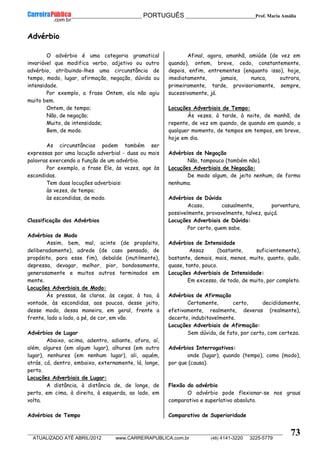 __________________________________________ PORTUGUÊS __________________________Prof. Maria Amália
__________________________________________________________________________________________________________________________
ATUALIZADO ATÉ ABRIL/2012 www.CARREIRAPUBLICA.com.br (48) 4141-3220 3225-5779
73
Advérbio
O advérbio é uma categoria gramatical
invariável que modifica verbo, adjetivo ou outro
advérbio, atribuindo-lhes uma circunstância de
tempo, modo, lugar, afirmação, negação, dúvida ou
intensidade.
Por exemplo, a frase Ontem, ela não agiu
muito bem.
Ontem, de tempo;
Não, de negação;
Muito, de intensidade;
Bem, de modo.
As circunstâncias podem também ser
expressas por uma locução adverbial - duas ou mais
palavras exercendo a função de um advérbio.
Por exemplo, a frase Ele, às vezes, age às
escondidas.
Tem duas locuções adverbiais:
às vezes, de tempo;
às escondidas, de modo.
Classificação dos Advérbios
Advérbios de Modo
Assim, bem, mal, acinte (de propósito,
deliberadamente), adrede (de caso pensado, de
propósito, para esse fim), debalde (inutilmente),
depressa, devagar, melhor, pior, bondosamente,
generosamente e muitos outros terminados em
mente.
Locuções Adverbiais de Modo:
Às pressas, às claras, às cegas, à toa, à
vontade, às escondidas, aos poucos, desse jeito,
desse modo, dessa maneira, em geral, frente a
frente, lado a lado, a pé, de cor, em vão.
Advérbios de Lugar
Abaixo, acima, adentro, adiante, afora, aí,
além, algures (em algum lugar), alhures (em outro
lugar), nenhures (em nenhum lugar), ali, aquém,
atrás, cá, dentro, embaixo, externamente, lá, longe,
perto.
Locuções Adverbiais de Lugar:
A distância, à distância de, de longe, de
perto, em cima, à direita, à esquerda, ao lado, em
volta.
Advérbios de Tempo
Afinal, agora, amanhã, amiúde (de vez em
quando), ontem, breve, cedo, constantemente,
depois, enfim, entrementes (enquanto isso), hoje,
imediatamente, jamais, nunca, outrora,
primeiramente, tarde, provisoriamente, sempre,
sucessivamente, já.
Locuções Adverbiais de Tempo:
Às vezes, à tarde, à noite, de manhã, de
repente, de vez em quando, de quando em quando, a
qualquer momento, de tempos em tempos, em breve,
hoje em dia.
Advérbios de Negação
Não, tampouco (também não).
Locuções Adverbiais de Negação:
De modo algum, de jeito nenhum, de forma
nenhuma.
Advérbios de Dúvida
Acaso, casualmente, porventura,
possivelmente, provavelmente, talvez, quiçá.
Locuções Adverbiais de Dúvida:
Por certo, quem sabe.
Advérbios de Intensidade
Assaz (bastante, suficientemente),
bastante, demais, mais, menos, muito, quanto, quão,
quase, tanto, pouco.
Locuções Adverbiais de Intensidade:
Em excesso, de todo, de muito, por completo.
Advérbios de Afirmação
Certamente, certo, decididamente,
efetivamente, realmente, deveras (realmente),
decerto, indubitavelmente.
Locuções Adverbiais de Afirmação:
Sem dúvida, de fato, por certo, com certeza.
Advérbios Interrogativos:
onde (lugar), quando (tempo), como (modo),
por que (causa).
Flexão do advérbio
O advérbio pode flexionar-se nos graus
comparativo e superlativo absoluto.
Comparativo de Superioridade
 