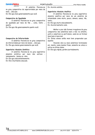 __________________________________________ PORTUGUÊS __________________________Prof. Maria Amália
__________________________________________________________________________________________________________________________
ATUALIZADO ATÉ ABRIL/2012 www.CARREIRAPUBLICA.com.br (48) 4141-3220 3225-5779
74
O advérbio flexiona-se
no grau comparativo de superioridade por meio de
mais ... (do) que.
Ex: Ele agiu mais generosamente que você.
Comparativo de Igualdade
O advérbio flexiona-se no grau comparativo
de igualdade por meio de tão ... como, tanto ...
quanto.
Ex: Ele agiu tão generosamente quanto você.
Comparativo de Inferioridade
O advérbio flexiona-se no grau comparativo
de inferioridade por meio de menos ... (do) que.
Ex: Ele agiu menos generosamente que você.
Superlativo Absoluto Sintético
O advérbio flexiona-se no grau superlativo
absoluto sintético por meio dos sufixos -
issimamente, -íssimo ou -inho.
Ex: Ela agiu educadissimamente.
Ex: Ele é muitíssimo educado.
Ex: Acordo cedinho.
Superlativo Absoluto Analítico
O advérbio flexiona-se no grau superlativo
absoluto analítico por meio de um advérbio de
intensidade como muito, pouco, demais, assaz, tão,
tanto...
Ex: Ela agiu muito educadamente.
Ex: Acordo bastante cedo.
Melhor e pior são formas irregulares do grau
comparativo dos advérbios bem e mal; no entanto,
junto a adjetivos ou particípios, usam-se as formas
mais bem e mais mal.
Ex: Estes alunos estão mais bem preparados que
aqueles.
Havendo dois ou mais advérbios terminados
em -mente, numa mesma frase, somente se coloca o
sufixo no último deles.
Ex: Ele agiu rápida, porém acertadamente.
 