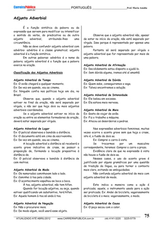 __________________________________________ PORTUGUÊS __________________________Prof. Maria Amália
__________________________________________________________________________________________________________________________
ATUALIZADO ATÉ ABRIL/2012 www.CARREIRAPUBLICA.com.br (48) 4141-3220 3225-5779
75
Adjunto Adverbial
É a função sintática da palavra ou da
expressão que servem para modificar ou intensificar
o sentido do verbo, do predicativo ou de outro
adjunto adverbial, atribuindo-lhes uma
circunstância.
Não se deve confundir adjunto adverbial com
advérbio: advérbio é a classe gramatical; adjunto
adverbial é a função sintática.
Em outras palavras: advérbio é o nome da
palavra; adjunto adverbial é a função que a palavra
exerce na oração.
Classificação dos Adjuntos Adverbiais
Adjunto Adverbial de Tempo
Ex: O avião chegará a qualquer momento.
Ex: De vez em quando, vou ao cinema.
Ex: Ninguém confia nos políticos hoje em dia, no
Brasil.
Observe que, quando o adjunto adverbial
estiver no final da oração, não será separado por
vírgula, a não ser que haja dois ou mais adjuntos
adverbiais coordenados.
Se o adjunto adverbial estiver no início da
oração ou entre os elementos formadores da oração,
deverá estar separado por vírgula.
Adjunto Adverbial de Lugar
Ex: O policial observava o bandido a distância.
Ex: O documento está em cima da escrivaninha.
Ex: De vez em quando, vou ao cinema.
A locução adverbial a distância só receberá o
acento grave indicativo de crase, se possuir a
preposição de, formando a locução prepositiva à
distância de.
Ex: O policial observava o bandido à distância de
cem metros.
Adjunto Adverbial de Modo
Ex: Os namorados caminhavam lado a lado.
Ex: Caminhei à toa pela cidade.
Ex: O acontecimento espalhou-se boca a boca.
À toa, adjunto adverbial, não tem hífen.
Quando for locução adjetiva, ou seja, quando
estiver qualificando um substantivo, terá hífen.
Ex: Aquele homem à-toa só anda à toa.
Adjunto Adverbial de Negação
Ex: Não o procurarei mais.
Ex: De modo algum, você usará esse objeto.
Observe que o adjunto adverbial não, apesar
de estar no início da oração, não está separado por
vírgula. Isso porque é representado por apenas uma
palavra.
Portanto só será separado por vírgula o
adjunto adverbial que for representado por mais de
uma palavra.
Adjunto Adverbial de Afirmação
Ex: Decididamente estou disposto a ajudá-lo.
Ex: Sem dúvida alguma, iremos até aí amanhã.
Adjunto Adverbial de Dúvida
Ex: Quem sabe, conseguiremos a vaga.
Ex: Talvez encontremos a solução.
Adjunto Adverbial de Intensidade
Ex: Ele bebeu em excesso.
Ex: Ela estava meio nervosa.
Adjunto Adverbial de Meio
Ex: Gosto de viajar de avião.
Ex: Fiz o trabalho a máquina.
Ex: Atacou os desordeiros a pedras.
Nas expressões adverbiais femininas, muitas
vezes ocorre o acento grave sem que haja a crase,
isto é, a fusão de dois aa.
Ex: Comprei o carro à vista.
Se trocarmos por um masculino
correspondente, teremos: Comprei o carro a prazo.
Evidência clara de que na expressão à vista
não houve a fusão de dois aa.
Nesses casos, o uso do acento grave é
justificado por alguns gramáticos por uma questão
de tradição da língua, ou para tornar o contexto
mais claro, evitando-se ambiguidades.
Não confunda adjunto adverbial de meio com
adjunto adverbial de modo.
Este indica a maneira como a ação é
praticada; aquele, o instrumento usado para a ação
ser praticada. Ex: Andei de bicicleta, vagarosamente
de bicicleta é o meio; vagarosamente, o modo.
Adjunto Adverbial de Causa
Ex: O poço secou com o calor.
 