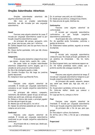 __________________________________________ PORTUGUÊS __________________________Prof. Maria Amália
__________________________________________________________________________________________________________________________
ATUALIZADO ATÉ ABRIL/2012 www.CARREIRAPUBLICA.com.br (48) 4141-3220 3225-5779
77
Orações Subordinadas Adverbiais
Orações subordinadas adverbiais são
adjuntos adverbiais com verbo.
São nove as orações subordinadas
adverbiais, que são iniciadas por uma conjunção
subordinativa.
Causal
Funciona como adjunto adverbial de causa. É
iniciada por conjunção subordinativa causal ou por
locução conjuntiva subordinativa causal.
As principais são porque, porquanto, visto
que, já que, uma vez que, como, por + infinitivo.
Ex: Saímos daquele local, uma vez que havia risco de
desabamento.
Ex: Houve muitas queimadas, visto que não choveu
por 63 dias.
Comparativa
É iniciada pelos elementos comparativos mais
... que, menos ... do que, tanto... quanto, tão ... como.
Em quase todas as orações subordinadas
adverbiais comparativas ocorre zeugma, que é a
omissão do verbo já escrito anteriormente.
Ex: Ele é tão inteligente quanto o irmão.
Ex: Cornélio Procópio fica tão longe de Londrina
quanto Apucarana.
Ex: Campinas é maior que Ribeirão Preto.
Concessiva
Funciona como adjunto adverbial de
concessão. É iniciada por conjunção subordinativa
concessiva ou por locução conjuntiva subordinativa
concessiva.
As principais são embora, conquanto,
inobstante, não obstante, apesar de que, se bem que,
mesmo que, posto que, ainda que, em que pese.
Ex: Embora o técnico não revele, o principal jogador
do time não participará do jogo.
Ex: Mesmo que você não queira, irei até aí.
Ex: Apesar de estarmos passando por uma crise, ele
comprou um carro novo.
Condicional
Funciona como adjunto adverbial de
condição. É iniciada por conjunção subordinativa
condicional ou por locução conjuntiva subordinativa
condicional.
As principais são se, a menos que, desde que,
caso, contanto que.
Ex: A continuar como está, ele irá à falência
Ex: Desde que se esforce, conseguirá seu intento.
Ex: Caso precise de ajuda, telefone-me.
Conformativa
Funciona como adjunto adverbial de
conformidade.
É iniciada por conjunção subordinativa
conformativa ou por locução conjuntiva
subordinativa conformativa.
As principais são como, conforme, segundo.
Ex: As questões serão formuladas, conforme o
pedido da diretoria.
Ex: Elaboramos nossos pedidos, segundo as normas
da empresa.
Consecutiva
É iniciada pela conjunção subordinativa
consecutiva que. Na oração principal, geralmente, há
um advérbio de intensidade - tão, tal, tanto,
tamanho.
Ex: Eles brigavam tanto, que resolveram separar-se.
Ex: Há tantos problemas nesta cidade, que o
prefeito sozinho não consegue resolvê-los.
Temporal
Funciona como adjunto adverbial de tempo. É
iniciada por conjunção subordinativa temporal ou por
locução conjuntiva subordinativa temporal.
As principais são quando, enquanto, sempre
que, assim que, desde que, logo que, mal, ao +
infinitivo.
Ex: Ao perceber o problema, retirou-se da sala.
Ex: Sinto-me melhor, desde que comecei a
exercitar-me.
Ex: Logo que me viu, começou a chorar.
Final
Funciona como adjunto adverbial de
finalidade. É iniciada por conjunção subordinativa
final ou por locução conjuntiva subordinativa final.
As principais são a fim de que, para que,
porque.
Ex: Para adquirir cultura, leia bastante.
Ex: Gritou com o filho, a fim de que o entendesse
melhor.
Proporcional
 