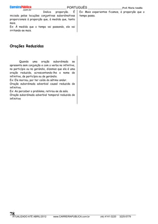 __________________________________________ PORTUGUÊS __________________________Prof. Maria Amália
__________________________________________________________________________________________________________________________
ATUALIZADO ATÉ ABRIL/2012 www.CARREIRAPUBLICA.com.br (48) 4141-3220 3225-5779
78
Indica proporção. É
iniciada pelas locuções conjuntivas subordinativas
proporcionais à proporção que, à medida que, tanto
mais.
Ex: À medida que o tempo vai passando, ele vai
irritando-se mais.
Ex: Mais experientes ficamos, à proporção que o
tempo passa.
Orações Reduzidas
Quando uma oração subordinada se
apresenta sem conjunção e com o verbo no infinitivo,
no particípio ou no gerúndio, dizemos que ela é uma
oração reduzida, acrescentando-lhe o nome de
infinitivo, de particípio ou de gerúndio.
Ex: Ele morreu, por ter caído do sétimo andar.
Oração subordinada adverbial causal reduzida de
infinitivo.
Ex: Ao perceber o problema, retirou-se da sala.
Oração subordinada adverbial temporal reduzida de
infinitivo
 