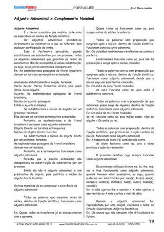 __________________________________________ PORTUGUÊS __________________________Prof. Maria Amália
__________________________________________________________________________________________________________________________
ATUALIZADO ATÉ ABRIL/2012 www.CARREIRAPUBLICA.com.br (48) 4141-3220 3225-5779
79
Adjunto Adnominal x Complemento Nominal
Adjunto Adnominal
É o termo acessório que explica, determina
ou especifica um núcleo de função sintática.
Os adjuntos adnominais prendem-se
diretamente ao substantivo a que se referem, sem
qualquer participação do verbo.
Isso é facilmente percebido, quando
substituímos um substantivo por um pronome: todos
os adjuntos adnominais que gravitam ao redor do
substantivo têm de acompanhá-lo nessa substituição,
ou seja, os adjuntos adnominais desaparecem.
Ex: As esplendorosas paisagens do litoral brasileiro
deixam os turistas estrangeiros extasiados.
Analisando sintaticamente a oração, teremos:
Verbo deixar: Verbo Transitivo direto, pois quem
deixa, deixa alguém.
Sujeito: As esplendorosas paisagens do litoral
brasileiro;
Núcleo do sujeito: paisagens.
Então o sujeito é simples.
Se substituirmos o núcleo do sujeito por um
pronome, teremos:
Elas deixam os turistas estrangeiros extasiados.
Portanto, as esplendorosas e do litoral
brasileiro funcionam como adjunto adnominal.
Objeto Direto: os turistas estrangeiros;
Núcleo do objeto direto: turistas.
Se substituirmos o núcleo do objeto direto
por um pronome, teremos:
As esplendorosas paisagens do litoral brasileiro
deixam-nos extasiados.
Portanto, os e estrangeiros funcionam como
adjunto adnominal.
Perceba que a palavra extasiados não
desapareceu na substituição do substantivo por um
pronome.
Então ela não é adjunto adnominal, e sim
predicativo do objeto, pois qualifica o núcleo do
objeto direto turistas.
Outras maneiras de se comprovar a existência do
adjunto adnominal:
Todas as palavras que surgirem antes do
núcleo, dentro da função sintática, funcionam como
adjunto adnominal.
Ex: Quase todos os brasileiros já se decepcionaram
com o governo.
Quase todos os funcionam como aa, pois
surgem antes do núcleo brasileiros.
Todas as palavras sem preposição que
surgirem após o núcleo, dentro da função sintática,
funcionam como adjunto adnominal.
Ex: Os cidadãos londrinenses revoltaram-se contra o
prefeito.
Londrinenses funciona como aa, pois não há
preposição e surge após o núcleo cidadãos.
Todas as palavras com ou sem preposição que
surgirem após o núcleo, dentro da função sintática,
funcionam como adjunto adnominal, desde que o
núcleo seja um substantivo concreto.
Ex: Os anéis de ouro foram roubados.
de ouro funciona como aa, pois anéis é
substantivo concreto.
Todas as palavras com a preposição de que
indicarem posse (algo de alguém), dentro da função
sintática, funcionam como adjunto adnominal.
Ex: Os anéis do rei foram roubados.
do rei funciona como aa, pois indica posse: Algo de
alguém = Os anéis do rei.
Todas as palavras com preposição, dentro da
função sintática, que praticarem a ação contida no
núcleo, funcionam como adjunto adnominal.
Ex: A resposta do aluno foi considerada certa.
do aluno funciona como aa, pois o aluno
praticou a ação de responder.
O pronome relativo cujo sempre funciona
como adjunto adnominal.
Os pronomes oblíquos átonos me, te, lhe, nos,
vos e lhes funcionarão como adjunto adnominal,
quando tiverem valor possessivo, ou seja, quando
puderem ser substituídos por meu(s), teu(s), seu(s),
nosso(s), vosso(s), minha(s), tua(s), sua(s), nossa(s),
vossa(s).
Ex: A mãe ajeitou-lhe o vestido = A mãe ajeitou o
seu vestido ou A mãe ajeitou a vestido dela.
Quando o adjunto adnominal for
representado por uma oração, receberá o nome de
Oração Subordinada Adjetiva Restritiva.
Ex: Os alunos que não estudam têm dificuldades no
futuro.
 
