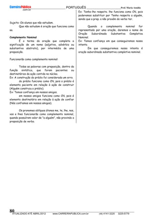 __________________________________________ PORTUGUÊS __________________________Prof. Maria Amália
__________________________________________________________________________________________________________________________
ATUALIZADO ATÉ ABRIL/2012 www.CARREIRAPUBLICA.com.br (48) 4141-3220 3225-5779
80
Sujeito: Os alunos que não estudam.
Que não estudam é oração que funciona como
aa.
Complemento Nominal
É o termo da oração que completa a
significação de um nome (adjetivo, advérbio ou
substantivo abstrato), por intermédio de uma
preposição.
Funcionarão como complemento nominal:
Todas as palavras com preposição, dentro da
função sintática, que forem pacientes ou
destinatários da ação contida no núcleo.
Ex: A construção do prédio foi considerada um erro.
do prédio funciona como CN, pois o prédio é
elemento paciente em relação à ação de construir
(Alguém construiu o prédio).
Ex: Temos confiança em nossos amigos.
em nossos amigos funciona como CN, pois é
elemento destinatário em relação à ação de confiar
(Nós confiamos em nossos amigos).
Os pronomes oblíquos átonos me, te, lhe, nos,
vos e lhes funcionarão como complemento nominal,
quando possuírem valor de "a alguém", não provindo a
preposição de verbo.
Ex: Tenho-lhe respeito. lhe funciona como CN, pois
poderemos substituir por Tenho respeito a alguém,
sendo que a prep. a não provém do verbo ter.
Quando o complemento nominal for
representado por uma oração, daremos o nome de
Oração Subordinada Substantiva Completiva
Nominal.
Ex: Temos confiança em que conseguiremos nosso
intento.
Em que conseguiremos nosso intento é
oração subordinada substantiva completiva nominal.
 