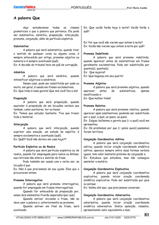 __________________________________________ PORTUGUÊS __________________________Prof. Maria Amália
__________________________________________________________________________________________________________________________
ATUALIZADO ATÉ ABRIL/2012 www.CARREIRAPUBLICA.com.br (48) 4141-3220 3225-5779
81
A palavra Que
Aqui estudaremos todas as classes
gramaticais a que a palavra que pertence. Ela pode
ser substantivo, advérbio, preposição, interjeição,
pronome, conjunção, além de partícula expletiva.
Substantivo
A palavra que será substantivo, quando tiver
o sentido de qualquer coisa ou alguma coisa, é
sempre antecedida por artigo, pronome adjetivo ou
numeral e é sempre acentuada (quê).
Ex: A decisão do tribunal teve um quê de corrupção.
Advérbio
A palavra que será advérbio, quando
intensificar adjetivos e advérbios.
Nesse caso, pode ser substituída por quão ou
muito; em geral, é usada em frases exclamativas.
Ex: Que linda é essa garota! Que mal você fez a ela!
Preposição
A palavra que será preposição, quando
equivaler à preposição de em locuções verbais que
tenham, como auxiliares, ter ou haver.
Ex: Temos que estudar bastante. Tive que trazer
todo o material.
Interjeição
A palavra que será interjeição, quando
exprimir uma emoção, um estado de espírito; é
sempre exclamativa e acentuada (quê).
Ex: Quê?! Você não dormiu em casa hoje??
Partícula Expletiva ou de Realce
A palavra que será partícula expletiva ou de
realce, quando for empregada para realce ou ênfase;
sua retirada não altera o sentido da frase.
Pode também ser usada com o verbo ser, na
locução é que.
Ex. Nós é que precisamos de sua ajuda. Eles que o
procuraram ontem.
Pronome Interrogativo
A palavra que será pronome interrogativo,
quando for empregada em frases interrogativas.
Quando for antecedida da preposição por,
esses dois elementos ficarão separados (por que).
Quando estiver iniciando a frase, não se
deve usar a palavra o, anteriormente ao pronome.
Quando estiver em final de frase, será
acentuada.
Ex: Que vocês farão hoje à noite? Vocês farão o
quê?
Ex: Por que você não vieram aqui ontem à noite?
Ex: Vocês não vieram aqui ontem à noite por quê?
Pronome Indefinido
A palavra que será pronome indefinido,
quando aparecer antes de substantivos em frases
geralmente exclamativas. Pode ser substituída por
quanto(s), quanta(s).
Ex: Que sujeira!!
Ex: Que bagunça em seu quarto!
Pronome Adjetivo
A palavra que será pronome adjetivo, quando
aparecer antes de substantivos, apenas
modificando-o
Ex: Que mulher linda!!
Pronome Relativo
A palavra que será pronome relativo, quando
aparecer após substantivos, podendo ser substituída
por o qual, a qual, os quais, as quais.
Ex: Julguei belíssima a garota que (= a qual) você me
apresentou.
Ex: Os problemas por que (= pelos quais) passamos
foram terríveis.
Conjunção Coordenativa Aditiva
A palavra que será conjunção coordenativa
aditiva, quando iniciar oração coordenada sindética
aditiva; aparece sempre entre duas formas verbais
iguais; tem valor bastante próximo da conjunção e.
Ex: Estudava que estudava, mas não conseguia
assimilar a matéria.
Conjunção Coordenativa Explicativa
A palavra que será conjunção coordenativa
explicativa, quando iniciar oração coordenada
sindética explicativa. Pode ser substituída por pois
ou porque.
Ex: Venha até aqui, que precisamos conversar.
Conjunção Coordenativa Adversativa
A palavra que será conjunção coordenativa
adversativa, quando iniciar oração coordenada
sindética adversativa. Indica oposição, ressalva,
apresentando valor equivalente a mas.
 