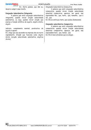 __________________________________________ PORTUGUÊS __________________________Prof. Maria Amália
__________________________________________________________________________________________________________________________
ATUALIZADO ATÉ ABRIL/2012 www.CARREIRAPUBLICA.com.br (48) 4141-3220 3225-5779
82
Ex: Outra pessoa, que não eu,
deveria cumprir essa tarefa.
Conjunção Subordinativa Integrante
A palavra que será conjunção subordinativa
integrante, quando iniciar oração subordinada
substantiva, ou seja, quando iniciar oração que
exerça a função sintática de sujeito, objeto direto,
objeto
indireto, complemento nominal, predicativo do
sujeito e aposto.
Ex: Julgo que sua ascensão na empresa deu-se muito
rapidamente. Oração que funciona como objeto
direto (oração subordinada substantiva objetiva
direta)
Conjunção Subordinativa Consecutiva
A palavra que será conjunção subordinativa
consecutiva, quando iniciar oração subordinada
adverbial consecutiva; aparece, em geral, nas
expressões tão... que, tanto... que, tamanho... que e
tal... que.
Ex: Ele se esforçou tanto, que acabou desmaiando.
Conjunção subordinativa Comparativa
A palavra que será conjunção subordinativa
comparativa, quando iniciar oração subordinada
adverbial comparativa; aparece, em geral, nas
expressões mais... que, menos... que.
Ex: Ele é mais estudioso que os amigos. .
 