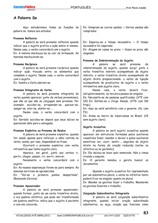 __________________________________________ PORTUGUÊS __________________________Prof. Maria Amália
__________________________________________________________________________________________________________________________
ATUALIZADO ATÉ ABRIL/2012 www.CARREIRAPUBLICA.com.br (48) 4141-3220 3225-5779
83
A Palavra Se
Aqui estudaremos todas as funções da
palavra se. Vamos aos estudos:
Pronome Reflexivo
A palavra se será pronome reflexivo quando
indicar que o sujeito pratica a ação sobre si mesmo.
Nesse caso, o verbo concordará com o sujeito.
Ex: A menina machucou-se ao cair do brinquedo. As
meninas machucaram-se.
Pronome Recíproco
A palavra se será pronome recíproco quando
indicar ação trocada entre os elementos que
compõem o sujeito. Nesse caso, o verbo concordará
com o sujeito.
Ex: Sandro e Carla adoram-se.
Pronome Integrante do Verbo
A palavra se será pronome integrante do
verbo quando aparecer junto de verbos pronominais,
que são os que não se conjugam sem pronome. Por
exemplo: suicidar-se, arrepender-se, queixar-se,
zangar-se, ater-se, abster-se ...
Nesse caso, o verbo concordará com o
sujeito.
Ex: Geraldo suicidou-se depois que seus sócios se
queixaram dele para o advogado.
Pronome Expletivo ou Pronome de Realce
A palavra se será pronome expletivo, quando
for usado apenas para reforçar a idéia contida no
verbo, sendo, por isso, dispensável na frase.
Ocorrerá o pronome expletivo com verbo
intransitivo que tenha sujeito claro.
Aparece, em geral, junto aos verbos ir,
partir, chegar, passar, rir, sorrir, morrer.
Novamente o verbo concordará com o
sujeito.
Ex: As nossas esperanças foram-se para sempre. As
meninas sorriram-se agradecidas.
Ex: "Vai-se a primeira pomba despertada".
(Raimundo Correia)
Pronome Apassivador
A palavra se será pronome apassivador,
quando formar, junto de um verbo transitivo direto,
a voz passiva sintética, que pode ser transformada
em passiva analítica; indica que o sujeito é paciente
e com ele concorda.
Ex: Compram-se carros usados. = Carros usados são
comprados.
Ex: Esperou-se o tempo necessário. = O tempo
necessário foi esperado.
Ex: Alugam-se casas na praia. = Casas na praia são
alugadas.
Pronome de Indeterminação do Sujeito
A palavra se será pronome de
indeterminação do sujeito, quando surgir junto a
verbo transitivo indireto acompanhado de objeto
indireto, a verbo transitivo direto acompanhado de
objeto direto preposicionado, a verbo de ligação
acompanhado de predicativo do sujeito e a verbo
intransitivo sem sujeito claro.
Nesse caso, o verbo deverá ficar,
obrigatoriamente, na terceira pessoa do singular.
Ex: Necessita-se de pessoas qualificadas. (VTI com
OI) Ex: Estima-se a Jorge Amado. (VTD com OD
Prep.)
Ex: Aqui se está satisfeito com o governo. (VL com
PS)
Ex: Ainda se morre de tuberculose no Brasil. (VI
sem sujeito claro)
Sujeito Acusativo
A palavra se será sujeito acusativo quando
aparecer em estruturas formadas pelos auxiliares
causativos fazer, mandar e deixar e pelos auxiliares
sensitivos ver, ouvir, sentir..., seguidos de objeto
direto na forma de oração reduzida (verbo no
infinitivo ou no gerúndio).
Ex: Ela deixou-se levar pelo namorado. Nós a vimos
virando a esquina.
Ex: O gerente mandou o garoto buscar os
documentos.
Quando o sujeito acusativo for representado
por um substantivo plural, o verbo no infinitivo tanto
poderá ficar no singular quanto no plural.
Ex: Mandar as garotas fazer o trabalho. Mandaram
as garotas fazerem o trabalho.
Conjunção Subordinativa Integrante
A palavra se será conjunção subordinativa
integrante, quando iniciar oração subordinada
substantiva, ou seja, oração que funcione como
 