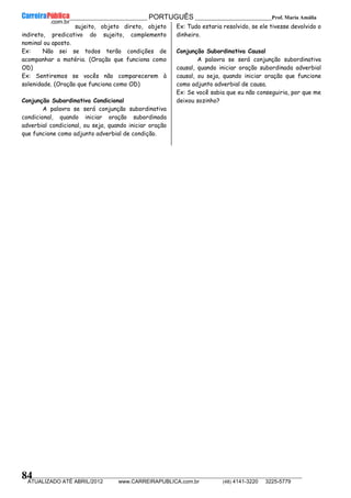 __________________________________________ PORTUGUÊS __________________________Prof. Maria Amália
__________________________________________________________________________________________________________________________
ATUALIZADO ATÉ ABRIL/2012 www.CARREIRAPUBLICA.com.br (48) 4141-3220 3225-5779
84
sujeito, objeto direto, objeto
indireto, predicativo do sujeito, complemento
nominal ou aposto.
Ex: Não sei se todos terão condições de
acompanhar a matéria. (Oração que funciona como
OD)
Ex: Sentiremos se vocês não comparecerem à
solenidade. (Oração que funciona como OD)
Conjunção Subordinativa Condicional
A palavra se será conjunção subordinativa
condicional, quando iniciar oração subordinada
adverbial condicional, ou seja, quando iniciar oração
que funcione como adjunto adverbial de condição.
Ex: Tudo estaria resolvido, se ele tivesse devolvido o
dinheiro.
Conjunção Subordinativa Causal
A palavra se será conjunção subordinativa
causal, quando iniciar oração subordinada adverbial
causal, ou seja, quando iniciar oração que funcione
como adjunto adverbial de causa.
Ex: Se você sabia que eu não conseguiria, por que me
deixou sozinho?
 