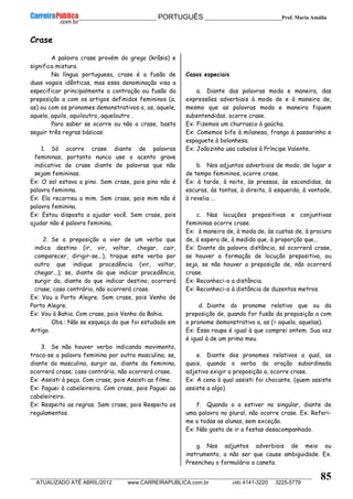 __________________________________________ PORTUGUÊS __________________________Prof. Maria Amália
__________________________________________________________________________________________________________________________
ATUALIZADO ATÉ ABRIL/2012 www.CARREIRAPUBLICA.com.br (48) 4141-3220 3225-5779
85
Crase
A palavra crase provém do grego (krâsis) e
significa mistura.
Na língua portuguesa, crase é a fusão de
duas vogais idênticas, mas essa denominação visa a
especificar principalmente a contração ou fusão da
preposição a com os artigos definidos femininos (a,
as) ou com os pronomes demonstrativos a, as, aquele,
aquela, aquilo, aquiloutro, aqueloutro .
Para saber se ocorre ou não a crase, basta
seguir três regras básicas:
1. Só ocorre crase diante de palavras
femininas, portanto nunca use o acento grave
indicativo de crase diante de palavras que não
sejam femininas.
Ex: O sol estava a pino. Sem crase, pois pino não é
palavra feminina.
Ex: Ela recorreu a mim. Sem crase, pois mim não é
palavra feminina.
Ex: Estou disposto a ajudar você. Sem crase, pois
ajudar não é palavra feminina.
2. Se a preposição a vier de um verbo que
indica destino (ir, vir, voltar, chegar, cair,
comparecer, dirigir-se...), troque este verbo por
outro que indique procedência (vir, voltar,
chegar...); se, diante do que indicar procedência,
surgir da, diante do que indicar destino, ocorrerá
crase; caso contrário, não ocorrerá crase.
Ex: Vou a Porto Alegre. Sem crase, pois Venho de
Porto Alegre.
Ex: Vou à Bahia. Com crase, pois Venho da Bahia.
Obs.: Não se esqueça do que foi estudado em
Artigo.
3. Se não houver verbo indicando movimento,
troca-se a palavra feminina por outra masculina; se,
diante da masculina, surgir ao, diante da feminina,
ocorrerá crase; caso contrário, não ocorrerá crase.
Ex: Assisti à peça. Com crase, pois Assisti ao filme.
Ex: Paguei à cabeleireira. Com crase, pois Paguei ao
cabeleireiro.
Ex: Respeito as regras. Sem crase, pois Respeito os
regulamentos.
Casos especiais
a. Diante das palavras moda e maneira, das
expressões adverbiais à moda de e à maneira de,
mesmo que as palavras moda e maneira fiquem
subentendidas, ocorre crase.
Ex: Fizemos um churrasco à gaúcha.
Ex: Comemos bife à milanesa, frango à passarinho e
espaguete à bolonhesa.
Ex: Joãozinho usa cabelos à Príncipe Valente.
b. Nos adjuntos adverbiais de modo, de lugar e
de tempo femininos, ocorre crase.
Ex: à tarde, à noite, às pressas, às escondidas, às
escuras, às tontas, à direita, à esquerda, à vontade,
à revelia ...
c. Nas locuções prepositivas e conjuntivas
femininas ocorre crase.
Ex: à maneira de, à moda de, às custas de, à procura
de, à espera de, à medida que, à proporção que...
Ex: Diante da palavra distância, só ocorrerá crase,
se houver a formação de locução prepositiva, ou
seja, se não houver a preposição de, não ocorrerá
crase.
Ex: Reconheci-o a distância.
Ex: Reconheci-o à distância de duzentos metros.
d. Diante do pronome relativo que ou da
preposição de, quando for fusão da preposição a com
o pronome demonstrativo a, as (= aquela, aquelas).
Ex: Essa roupa é igual à que comprei ontem. Sua voz
é igual à de um primo meu.
e. Diante dos pronomes relativos a qual, as
quais, quando o verbo da oração subordinada
adjetiva exigir a preposição a, ocorre crase.
Ex: A cena à qual assisti foi chocante. (quem assiste
assiste a algo)
f. Quando o a estiver no singular, diante de
uma palavra no plural, não ocorre crase. Ex. Referi-
me a todas as alunas, sem exceção.
Ex: Não gosto de ir a festas desacompanhado.
g. Nos adjuntos adverbiais de meio ou
instrumento, a não ser que cause ambiguidade. Ex.
Preencheu o formulário a caneta.
 
