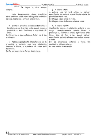 __________________________________________ PORTUGUÊS __________________________Prof. Maria Amália
__________________________________________________________________________________________________________________________
ATUALIZADO ATÉ ABRIL/2012 www.CARREIRAPUBLICA.com.br (48) 4141-3220 3225-5779
86
Ex: Paguei a vista minhas
compras.
Nota: Modernamente, alguns gramáticos
estão admitindo crase diante de adjuntos adverbiais
de meio, mesmo não ocorrendo ambigüidade.
h. Diante de pronomes possessivos femininos, é
facultativo o uso do artigo, então, quando houver a
preposição a, será facultativa a ocorrência de
crase.
Ex: Referi-me a sua professora. Referi-me à sua
professora.
i. Após a preposição até, é facultativo o uso da
preposição a, portanto, caso haja substantivo
feminino à frente, a ocorrência de crase será
facultativa.
Ex: Fui até a secretaria. Fui até à secretaria.
j. A palavra CASA:
A palavra casa só terá artigo, se estiver
especificada, portanto só ocorrerá crase diante da
palavra casa nesse caso.
Ex: Cheguei a casa antes de todos.
Ex: Cheguei à casa de Ronaldo antes de todos.
k. A palavra TERRA:
Significando planeta, é substantivo próprio e tem
artigo, conseqüentemente, quando houver a
preposição a, ocorrerá a crase; significando chão
firme, solo, só tem artigo, quando estiver
especificada, portanto só nesse caso poderá ocorrer
a crase.
Ex: Os astronautas voltaram à Terra. Os
marinheiros voltaram a terra.
Ex: Irei à terra de meus avós.
 
