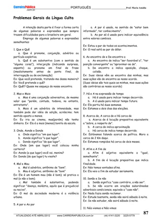 __________________________________________ PORTUGUÊS __________________________Prof. Maria Amália
__________________________________________________________________________________________________________________________
ATUALIZADO ATÉ ABRIL/2012 www.CARREIRAPUBLICA.com.br (48) 4141-3220 3225-5779
87
Problemas Gerais da Língua Culta
A intenção desta parte é fixar a forma certa
de algumas palavras e expressões que sempre
trazem dificuldades para o brasileiro em geral.
Emprego de algumas palavras e expressões
semelhantes:
1. Que e Quê
a. Que é pronome, conjunção, advérbio ou
partícula expletiva.
b. Quê é um substantivo (com o sentido de
"alguma coisa"), interjeição (indicando surpresa,
espanto) ou pronome em final de frase
(imediatamente antes de ponto final, de
interrogação ou de exclamação)
Ex: Que você pretende, tratando-me dessa maneira?
Ex: Você pretende o quê?
Ex: Quê!? Quase me esqueço do nosso encontro.
2. Mas e Mais
a. Mas é uma conjunção adversativa, de mesmo
valor que "porém, contudo, todavia, no entanto,
entretanto".
b. Mais é um advérbio de intensidade, mas
também pode dar idéia de adição, acréscimo; tem
sentido oposto a menos.
Ex: Eu iria ao cinema, mas(porém) não tenho
dinheiro. Ex: Ela é a mais (menos) bonita da escola.
3. Onde, Aonde e Donde
a. Onde significa "em que lugar".
b. Aonde significa "a que lugar".
c. Donde significa "de que lugar".
Ex: Onde (em que lugar) você colocou minha
carteira?
Ex: Aonde (a que lugar) você vai, menina?
Ex: Donde (de que lugar) tu vieste?
4. Mal e Mau
a. Mal é advérbio, antônimo de "bem".
b. Mau é adjetivo, antônimo de "bom"
Ex: Ele é um homem mau (não é bom); só pratica o
mal (e não o bem).
c. Mal também é substantivo, podendo
significar "doença, moléstia, aquilo que é prejudicial
ou nocivo".
Ex: O mal da sociedade moderna é a violência
urbana.
5. A par e Ao par
a. A par é usado, no sentido de "estar bem
informado", ter conhecimento".
b. Ao par só é usado para indicar equivalência
entre valores cambiais.
Ex: Estou a par de todos os acontecimentos.
Ex: O real está ao par do dólar.
6. Ao encontro de e De encontro a
a. Ao encontro de indica "ser favorável a", "ter
posição convergente" ou "aproximar-se de".
b. De encontro a indica oposição, choque,
colisão.
Ex: Suas ideias vêm ao encontro das minhas, mas
suas ações vão de encontro ao nosso acordo.
(Suas ideias são tais quais as minhas, mas suas ações
são contrárias ao nosso acordo)
7. Há e A na expressão de tempo
a. Há é usado para indicar tempo decorrido.
b. A é usado para indicar tempo futuro.
Ex: Ele partiu há duas semanas.
Ex: Estamos a dois dias das eleições.
8. Acerca de, A cerca de e Há cerca de
a. Acerca de é locução prepositiva equivalente
a "sobre, a respeito de".
b. A cerca de indica aproximação
c. Há cerca de indica tempo decorrido.
Ex: Estávamos falando acerca de política. Moro a
cerca de 2 Km daqui.
Ex: Estamos rompidos há cerca de dois meses.
9. Afim e A fim de
a. Afim é adjetivo equivalente a "igual,
semelhante".
b. A fim de é locução prepositiva que indica
finalidade.
Ex: Nós temos vontades afins.
Ex: Ela veio a fim de estudar seriamente.
10. Senão e Se não
a. Senão significa "caso contrário, a não ser".
b. Se não ocorre em orações subordinadas
adverbiais condicionais; equivale a "caso não".
Ex: Nada fazia senão reclamar.
Ex: Estude bastante, senão não sairá sábado à noite.
Ex: Se não estudar, não sairá sábado à noite.
11. Nós viemos e Nós vimos
 