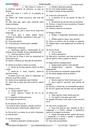 __________________________________________ PORTUGUÊS __________________________Prof. Maria Amália
__________________________________________________________________________________________________________________________
ATUALIZADO ATÉ ABRIL/2012 www.CARREIRAPUBLICA.com.br (48) 4141-3220 3225-5779
88
a. Nós viemos é o verbo vir
no pretérito perfeito do indicativo, ou seja, no
passado.
b. Nós vimos é o verbo vir no presente do
indicativo.
Ex: Ontem, nós viemos procurá-lo, mas você não
estava.
Ex: Nós vimos aqui, agora, para conversar sobre
nossos problemas.
12. Torcer por e Torcer para
a. Torcer por, pois o verbo torcer exige esta
preposição.
b. Torcer para é usado, quando houver
indicação de finalidade, equivalente a "para que", "a
fim de que".
Ex: Torço pelo Santos.
Ex: Torço para que o Santos seja o campeão.
13. Desencargo e Descargo
a. Desencargo significa "desobrigação de um
encargo, de um trabalho, de uma responsabilidade".
b. Descargo significa "alívio".
Ex: Filho que se forma é mais um desencargo de
família para o pai.
Ex: Devolvi o dinheiro por descargo de consciência.
14. Sentar-se na mesa e Sentar-se à mesa
a. Sentar-se na mesa significa sentar-se sobre
a mesa.
b. Sentar-se à mesa significa sentar-se
defronte à mesa.
O mesmo ocorre com "estar ao computador, ao
telefone, ao portão, à janela ...
Ex: Sentei-me ao computador para trabalhar.
Ex: Sentei-me na mesa, pois não encontrei cadeira
alguma.
15. Tilintar e tiritar
a. Tilintar significa "soar".
b. Tiritar significa "tremer de frio ou de
medo".
Ex: A campainha tilintava sem parar.
Ex: O rapaz tiritava de frio.
16. Ao invés de e Em vez de
* Ao invés de indica "oposição, situação contrária".
* Em vez de indica "substituição, simples troca".
Ex. Em vez de ir ao cinema, fui ao teatro. Descemos,
ao invés de subir.
17. Estadia e Estada
a. Estadia é usado para veículos em geral.
b. Estada é usado para pessoas.
Ex: Foi curta minha estada na cidade.
Ex: Paguei a estadia de meu automóvel.
18. A domicílio e Em domicílio
a. A domicílio só se usa quando dá idéia de
movimento.
b. Em domicílio se usa sem idéia de movimento.
Ex: Enviarei a domicílio seus documentos. Fazemos
entregas em domicílio
Ex: Levaram a domicílio as compras.
19. Estágio e Estádio
a. Estágio é preparação (profissional, escolar
..).
b. Estádio significa "época, fase, período".
Ex: Estou no primeiro ano de estágio na empresa.
Ex: Naquela época o país passava por um estádio de
euforia.
20. Perca e Perda
a. Perca é verbo.
b. Perda é substantivo.
Ex: Não perca a paciência, pois essa perda de gols
não se repetirá, disse o jogador ao técnico.
21. Despercebido e Desapercebido
a. Despercebido significa "sem atenção".
b. Desapercebido significa "desprovido,
desprevenido".
Ex: O fato passou-me totalmente despercebido.
Ex: Ele estava desapercebido de dinheiro.
22. Escutar e Ouvir
a. Escutar significa "estar atento para ouvir".
b. Ouvir significa "perceber pelo sentido da
audição".
Ex: Escutou, a tarde toda, as reclamações da esposa.
Ex: Ao ouvir aquele som estranho, saiu em disparada.
23. Olhar e Ver
a. Olhar significa "estar atento para ver".
b. Ver significa "perceber pela visão".
Ex: Quando olhou para o lado, nada viu, pois ele saíra
de lá.
24. Haja vista e Hajam vista
a. Haja vista pode-se usar, havendo ou não a
preposição a à frente, estando o substantivo
posterior no singular ou no plural.
b. Hajam vista pode-se usar, quando não houver
a preposição a à frente e quando o substantivo
posterior estiver no plural.
Ex: Haja vista aos problemas.
 