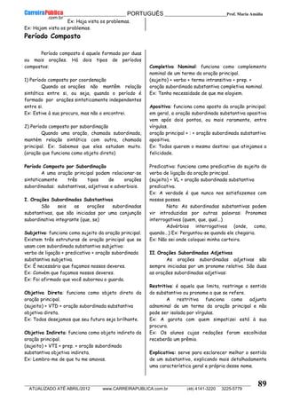 __________________________________________ PORTUGUÊS __________________________Prof. Maria Amália
__________________________________________________________________________________________________________________________
ATUALIZADO ATÉ ABRIL/2012 www.CARREIRAPUBLICA.com.br (48) 4141-3220 3225-5779
89
Ex: Haja vista os problemas.
Ex: Hajam vista os problemas.
Período Composto
Período composto é aquele formado por duas
ou mais orações. Há dois tipos de períodos
compostos:
1) Período composto por coordenação
Quando as orações não mantêm relação
sintática entre si, ou seja, quando o período é
formado por orações sintaticamente independentes
entre si.
Ex: Estive à sua procura, mas não o encontrei.
2) Período composto por subordinação
Quando uma oração, chamada subordinada,
mantém relação sintática com outra, chamada
principal. Ex: Sabemos que eles estudam muito.
(oração que funciona como objeto direto)
Período Composto por Subordinação
A uma oração principal podem relacionar-se
sintaticamente três tipos de orações
subordinadas: substantivas, adjetivas e adverbiais.
I. Orações Subordinadas Substantivas
São seis as orações subordinadas
substantivas, que são iniciadas por uma conjunção
subordinativa integrante (que, se)
Subjetiva: funciona como sujeito da oração principal.
Existem três estruturas de oração principal que se
usam com subordinada substantiva subjetiva:
verbo de ligação + predicativo + oração subordinada
substantiva subjetiva.
Ex: É necessário que façamos nossos deveres.
Ex: Convém que façamos nossos deveres.
Ex: Foi afirmado que você subornou o guarda.
Objetiva Direta: funciona como objeto direto da
oração principal.
(sujeito) + VTD + oração subordinada substantiva
objetiva direta.
Ex: Todos desejamos que seu futuro seja brilhante.
Objetiva Indireta: funciona como objeto indireto da
oração principal.
(sujeito) + VTI + prep. + oração subordinada
substantiva objetiva indireta.
Ex: Lembro-me de que tu me amavas.
Completiva Nominal: funciona como complemento
nominal de um termo da oração principal.
(sujeito) + verbo + termo intransitivo + prep. +
oração subordinada substantiva completiva nominal.
Ex: Tenho necessidade de que me elogiem.
Apositiva: funciona como aposto da oração principal;
em geral, a oração subordinada substantiva apositiva
vem após dois pontos, ou mais raramente, entre
vírgulas.
oração principal + : + oração subordinada substantiva
apositiva.
Ex: Todos querem o mesmo destino: que atinjamos a
felicidade.
Predicativa: funciona como predicativo do sujeito do
verbo de ligação da oração principal.
(sujeito) + VL + oração subordinada substantiva
predicativa.
Ex: A verdade é que nunca nos satisfazemos com
nossas posses.
Nota: As subordinadas substantivas podem
vir introduzidas por outras palavras: Pronomes
interrogativos (quem, que, qual...)
Advérbios interrogativos (onde, como,
quando...) Ex: Perguntou-se quando ele chegaria.
Ex: Não sei onde coloquei minha carteira.
II. Orações Subordinadas Adjetivas
As orações subordinadas adjetivas são
sempre iniciadas por um pronome relativo. São duas
as orações subordinadas adjetivas:
Restritiva: é aquela que limita, restringe o sentido
do substantivo ou pronome a que se refere.
A restritiva funciona como adjunto
adnominal de um termo da oração principal e não
pode ser isolada por vírgulas.
Ex: A garota com quem simpatizei está à sua
procura.
Ex: Os alunos cujas redações foram escolhidas
receberão um prêmio.
Explicativa: serve para esclarecer melhor o sentido
de um substantivo, explicando mais detalhadamente
uma característica geral e própria desse nome.
 